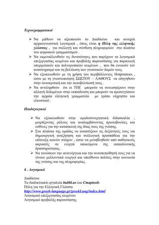 Τεχνογραμματικοί
 Να μάθουν να αξιοποιούν το Διαδίκτυο
και ανοιχτά
αρχαιογνωστικά λογισμικά , όπως είναι η Πύλη της ελληνικής
γλώσσας , για συλλογή και σύνθεση πληροφοριών στο πλαίσιο
του ψηφιακού γραμματισμού .
 Να εκμεταλλευθούν τις δυνατότητες που παρέχουν τα λογισμικά
επεξεργασίας κειμένου και προβολής παρουσίασης για παραγωγή
υπερμεσικών και πολυτροπικών κειμένων , που θα ευνοούν τον
αναστοχασμό και τη βελτίωση των γνωστικών δομών τους.
 Να εξοικειωθούν με τη χρήση του περιβάλλοντος Hotpotatoes ,
ώστε με τη γνωστοποίηση ΣΩΣΤΟΥ – ΛΑΘΟΥΣ να οδηγηθούν
στην αυτοκριτική και την αυτοβελτίωσή τους .
 Να αντιληφθούν ότι οι ΤΠΕ μπορούν να συνεισφέρουν στην
αλλαγή δεδομένων στην εκπαίδευση και μπορούν να προσεγγίσουν
την αρχαία ελληνική γραμματεία
με τρόπο εύχρηστο και
ελκυστικό .
Παιδαγωγικοί
 Να εξοικειωθούν στην ομαδοσυνεργατική διδασκαλία ,
μοιράζοντας ρόλους και αναλαμβάνοντας πρωτοβουλίες και
ευθύνες για την κατασκευή της ίδιας τους της γνώσης.
 Στα πλαίσια της ομάδας να αναπτύξουν τις δεξιότητές τους για
δημιουργική αναζήτηση και συλλογική προσπάθεια για την
επίτευξη κοινών στόχων , ώστε να μεταβληθούν από παθητικούς
ακροατές
σε
ενεργά
υποκείμενα
της
εκπαιδευτικής
δραστηριότητας .
 Να τονώσουν την αυτενέργεια και την αυτοπεποίθησή τους για να
γίνουν μελλοντικά ενεργοί και υπεύθυνοι πολίτες στην κοινωνία
της γνώσης και της πληροφορίας.
4 . Λογισμικά
Διαδίκτυο
Τα διαδικτυακά εργαλεία bubbl.us και Cmaptools
Πύλη για την Ελληνική Γλώσσα
http://www.greek-language.gr/greekLang/index.html
Λογισμικό επεξεργασίας κειμένου
Λογισμικό προβολής παρουσίασης

 