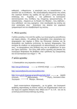 καθηγητή , ενθαρρύνεται η ικανότητά τους να ανακαλύπτουν , να
επινοούν και να συνθέτουν . Mε αλληλεπίδραση οδηγούνται στη γνώση
στο ευρύτερο πλαίσιο της ομάδας και όχι μόνοι ( ζώνη επικείμενης
ανάπτυξης του
Vygotsky )
και μαθαίνουν να λειτουργούν
αποτελεσματικά στις συνθήκες της σύγχρονης πραγματικότητας. Ο
εκπαιδευτικός , σύμφωνα με τη θεωρία του Brunner , τους επιβλέπει ,
τους καθοδηγεί και τους εμψυχώνει στην οικοδόμηση της γνώσης και
στην κατάκτηση νέων
δεξιοτήτων στα πλαίσια του ψηφιακού
γραμματισμού και του αλφαβητισμού της εικόνας.
9 . Φύλλα εργασίας
2 φύλλα εργασίας ( ένα ανά δύο ομάδες ) με συγκεκριμένες κατευθύνσεις
και σαφείς οδηγίες . Οι μαθητές θα εξασκηθούν στην αξιοποίηση των
πληροφοριών που παρέχει η Πύλη της Ελληνικής γλώσσας και θα
πλοηγηθούν στο διαδίκτυο αντλώντας τις σχετικές πληροφορίες. Στη
συνέχεια θα κληθούν να επεξεργαστούν τα αποτελέσματα των ερευνών
τους , να προχωρήσουν στη σύνθεσή τους και να προβάλλουν το έργο
που έχουν επιτελέσει . Στο τέλος κάθε φύλου εργασίας μία άσκηση του
λογισμικού Hotpotatoes θα βοηθήσει στην εμπέδωση της Γραμματικής
και του Συντακτικού των στίχων 1 – 99.

1ο φύλλο εργασίας
1 ) Επισκεφθείτε τους παρακάτω ιστότοπους:
http://ime.gr/chronos/gr

κλασική εποχή

πολιτισμός

http://ancientathens3d.com/classicathens.htm
http://www.greek-language.gr/greekLang/index.html
αρχαία
ελληνική
Βιβλιογραφία
Πηγές , Δικτυακοί τόποι
Λογισμικά
Θέατρο , Μουσική.
Αφού συγκεντρώσετε πληροφορίες , με τη χρήση του λογισμικού
προβολής παρουσίασης να δώσετε εικόνες και πληροφοριακό υλικό για
την ακμή του αρχαίου θεάτρου στην Αθήνα του 5 ου αι. π.Χ. και για τη
γενικότερη πολιτιστική ανάπτυξη της πόλης.

 