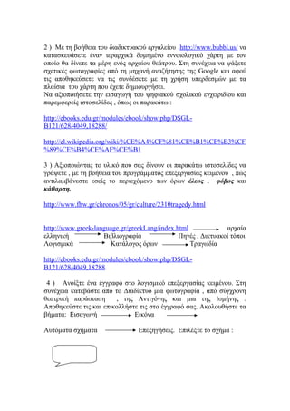 2 ) Με τη βοήθεια του διαδικτυακού εργαλείου http://www.bubbl.us/ να
κατασκευάσετε έναν ιεραρχικά δομημένο εννοιολογικό χάρτη με τον
οποίο θα δίνετε τα μέρη ενός αρχαίου θεάτρου. Στη συνέχεια να ψάξετε
σχετικές φωτογραφίες από τη μηχανή αναζήτησης της Google και αφού
τις αποθηκεύσετε να τις συνδέσετε με τη χρήση υπερδεσμών με τα
πλαίσια του χάρτη που έχετε δημιουργήσει.
Να αξιοποιήσετε την εισαγωγή του ψηφιακού σχολικού εγχειριδίου και
παρεμφερείς ιστοσελίδες , όπως οι παρακάτω :
http://ebooks.edu.gr/modules/ebook/show.php/DSGLB121/628/4049,18288/
http://el.wikipedia.org/wiki/%CE%A4%CF%81%CE%B1%CE%B3%CF
%89%CE%B4%CE%AF%CE%B1
3 ) Αξιοποιώντας το υλικό που σας δίνουν οι παρακάτω ιστοσελίδες να
γράψετε , με τη βοήθεια του προγράμματος επεξεργασίας κειμένου , πώς
αντιλαμβάνεστε εσείς το περιεχόμενο των όρων έλεος , φόβος και
κάθαρση.
http://www.fhw.gr/chronos/05/gr/culture/2310tragedy.html
http://www.greek-language.gr/greekLang/index.html
αρχαία
ελληνική
Βιβλιογραφία
Πηγές , Δικτυακοί τόποι
Λογισμικά
Κατάλογος όρων
Τραγωδία
http://ebooks.edu.gr/modules/ebook/show.php/DSGLB121/628/4049,18288
4 ) Ανοίξτε ένα έγγραφο στο λογισμικό επεξεργασίας κειμένου. Στη
συνέχεια κατεβάστε από το Διαδίκτυο μια φωτογραφία , από σύγχρονη
θεατρική παράσταση
, της Αντιγόνης και μια της Ισμήνης .
Αποθηκεύστε τις και επικολλήστε τις στο έγγραφό σας. Ακολουθήστε τα
βήματα: Εισαγωγή
Εικόνα
Αυτόματα σχήματα

Επεξηγήσεις. Επιλέξτε το σχήμα :

 