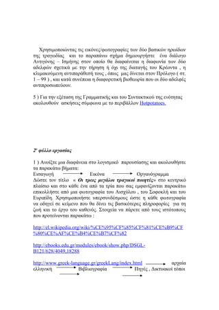 Χρησιμοποιώντας τις εικόνες/φωτογραφίες των δύο βασικών ηρωίδων
της τραγωδίας και το παραπάνω σχήμα δημιουργήστε ένα διάλογο
Αντιγόνης – Ισμήνης στον οποίο θα διαφαίνεται η διαφωνία των δύο
αδελφών σχετικά με την τήρηση ή όχι της διαταγής του Κρέοντα , η
κλιμακούμενη αντιπαράθεσή τους , όπως μας δίνεται στον Πρόλογο ( στ.
1 – 99 ) , και κατά συνέπεια η διαφορετική βιοθεωρία που οι δύο αδελφές
αντιπροσωπεύουν.
5 ) Για την εξέταση της Γραμματικής και του Συντακτικού της ενότητας
ακολουθούν ασκήσεις σύμφωνα με το περιβάλλον Hotpotatoes.

2ο φύλλο εργασίας
1 ) Ανοίξτε μια διαφάνεια στο λογισμικό παρουσίασης και ακολουθήστε
τα παρακάτω βήματα:
Εισαγωγή
Εικόνα
Οργανόγραμμα
Δώστε τον τίτλο « Οι τρεις μεγάλοι τραγικοί ποιητές» στο κεντρικό
πλαίσιο και στο κάθε ένα από τα τρία που σας εμφανίζονται παρακάτω
επικολλήστε από μια φωτογραφία του Αισχύλου , του Σοφοκλή και του
Ευριπίδη. Χρησιμοποιήστε υπερσυνδέσμους ώστε η κάθε φωτογραφία
να οδηγεί σε κείμενο που θα δίνει τις βασικότερες πληροφορίες για τη
ζωή και το έργο του καθενός. Στοιχεία να πάρετε από τους ιστότοπους
που προτείνονται παρακάτω :
http://el.wikipedia.org/wiki/%CE%95%CF%85%CF%81%CE%B9%CF
%80%CE%AF%CE%B4%CE%B7%CF%82
http://ebooks.edu.gr/modules/ebook/show.php/DSGLB121/628/4049,18288
http://www.greek-language.gr/greekLang/index.html
αρχαία
ελληνική
Βιβλιογραφία
Πηγές , Δικτυακοί τόποι

 
