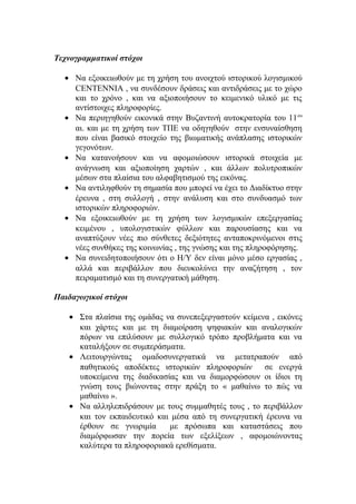 Τεχνογραμματικοί στόχοι
• Να εξοικειωθούν με τη χρήση του ανοιχτού ιστορικού λογισμικού
CENTENNIA , να συνδέσουν δράσεις και αντιδράσεις με το χώρο
και το χρόνο , και να αξιοποιήσουν το κειμενικό υλικό με τις
αντίστοιχες πληροφορίες.
• Να περιηγηθούν εικονικά στην Βυζαντινή αυτοκρατορία του 11 ου
αι. και με τη χρήση των ΤΠΕ να οδηγηθούν στην ενσυναίσθηση
που είναι βασικό στοιχείο της βιωματικής ανάπλασης ιστορικών
γεγονότων.
• Να κατανοήσουν και να αφομοιώσουν ιστορικά στοιχεία με
ανάγνωση και αξιοποίηση χαρτών , και άλλων πολυτροπικών
μέσων στα πλαίσια του αλφαβητισμού της εικόνας.
• Να αντιληφθούν τη σημασία που μπορεί να έχει το Διαδίκτυο στην
έρευνα , στη συλλογή , στην ανάλυση και στο συνδυασμό των
ιστορικών πληροφοριών.
• Να εξοικειωθούν με τη χρήση των λογισμικών επεξεργασίας
κειμένου , υπολογιστικών φύλλων και παρουσίασης και να
αναπτύξουν νέες πιο σύνθετες δεξιότητες ανταποκρινόμενοι στις
νέες συνθήκες της κοινωνίας , της γνώσης και της πληροφόρησης.
• Να συνειδητοποιήσουν ότι ο Η/Υ δεν είναι μόνο μέσο εργασίας ,
αλλά και περιβάλλον που διευκολύνει την αναζήτηση , τον
πειραματισμό και τη συνεργατική μάθηση.
Παιδαγωγικοί στόχοι
• Στα πλαίσια της ομάδας να συνεπεξεργαστούν κείμενα , εικόνες
και χάρτες και με τη διαμοίραση ψηφιακών και αναλογικών
πόρων να επιλύσουν με συλλογικό τρόπο προβλήματα και να
καταλήξουν σε συμπεράσματα.
• Λειτουργώντας ομαδοσυνεργατικά να μετατραπούν από
παθητικούς αποδέκτες ιστορικών πληροφοριών
σε ενεργά
υποκείμενα της διαδικασίας και να διαμορφώσουν οι ίδιοι τη
γνώση τους βιώνοντας στην πράξη το « μαθαίνω το πώς να
μαθαίνω ».
• Να αλληλεπιδράσουν με τους συμμαθητές τους , το περιβάλλον
και τον εκπαιδευτικό και μέσα από τη συνεργατική έρευνα να
έρθουν σε γνωριμία
με πρόσωπα και καταστάσεις που
διαμόρφωσαν την πορεία των εξελίξεων , αφομοιώνοντας
καλύτερα τα πληροφοριακά ερεθίσματα.

 