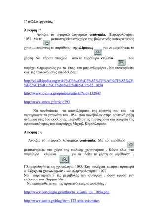 1ο φύλλο εργασίας
Άσκηση 1η
Ανοίξτε το ιστορικό λογισμικό centennia. Πληκτρολογήστε
1054 .Με το
μετακινηθείτε στο χώρο της βυζαντινής αυτοκρατορίας
χρησιμοποιώντας το παράθυρο της κλίμακας
χάρτη. Να πάρετε στοιχεία

για να μεγεθύνετε το

από το παράθυρο κείμενο

που

παρέχει πληροφορίες για το έτος που μας ενδιαφέρει . Να επισκεφθείτε
και τις προτεινόμενες ιστοσελίδες :
http://el.wikipedia.org/wiki/%CE%A3%CF%87%CE%AF%CF%83%CE
%BC%CE%B1_%CF%84%CE%BF%CF%85_1054
http://www.tovima.gr/opinions/article/?aid=132847
http://www.amen.gr/article793
Να συνδυάσετε τα αποτελέσματα της έρευνάς σας και να
περιγράψετε τα γεγονότα του 1054 που συνέβαλαν στην οριστική ρήξη
ανάμεσα στις δύο εκκλησίες , παραθέτοντας ταυτόχρονα και στοιχεία της
προσωπικότητας του πατριάρχη Μιχαήλ Κηρουλάριου.
Άσκηση 2η
Ανοίξτε το ιστορικό λογισμικό centennia. Με το παράθυρο
μετακινηθείτε στο χώρο της ιταλικής χερσονήσου . Κάντε κλικ στο
παράθυρο κλίμακα
για να δείτε το χάρτη σε μεγέθυνση. .
Πληκτρολογήστε τη χρονολογία 1053. Στη συνέχεια πατήστε αριστερά
« Σύγκριση χρονολογιών » και πληκτρολογήστε 1077
Να παρατηρήσετε τις μεταβολές των συνόρων , όσον αφορά την
επέκταση των Νορμανδών .
Να επισκεφθείτε και τις προτεινόμενες ιστοσελίδες :
http://www.eortologio.gr/arthra/to_sxisma_tou_1054.php
http://www.sostis.gr/blog/item/172-aitia-sxismatos

 