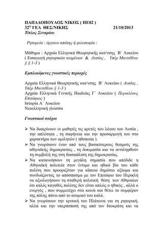 ΠΑΠΑΔΟΠΟΥΛΟΣ ΝΙΚΟΣ ( ΠΕ02 )
32Ο ΓΕΛ ΘΕΣ/ΝΙΚΗΣ
Τίτλος Σεναρίου

21/10/2013

Ρητορεία : όργανο απάτης ή φιλοσοφία ;
Μάθημα : Αρχαία Ελληνικά Θεωρητικής κατ/νσης Β΄ Λυκείου
( Εισαγωγή ρητορικών κειμένων & Λυσίας , Υπέρ Μαντιθέου
§ § 1-3 )
Εμπλεκόμενες γνωστικές περιοχές
Αρχαία Ελληνικά Θεωρητικής κατ/νσης Β΄ Λυκείου ( Λυσίας ,
Υπέρ Μαντιθέου § 1-3 )
Αρχαία Ελληνικά Γενικής Παιδείας Γ΄ Λυκείου ( Περικλέους
Επιτάφιος )
Ιστορία Α΄ Λυκείου
Νεοελληνική γλώσσα
Γνωστικοί στόχοι
 Να διακρίνουν οι μαθητές τις αρετές του λόγου του Λυσία ,
την απλότητα , τη σαφήνεια και την προσαρμογή του στο
χαρακτήρα των ομιλητών ( ηθοποιία ).
 Να γνωρίσουν έναν από τους βασικότερους θεσμούς της
αθηναϊκής δημοκρατίας , τη δοκιμασία και να αντιληφθούν
τη συμβολή της στη διασφάλιση της δημοκρατίας.
 Να κατανοήσουν τη μεγάλη σημασία που απέδιδε η
Αθηναϊκή πολιτεία στον έντιμο και ηθικό βίο του κάθε
πολίτη που προοριζόταν για κάποιο δημόσιο αξίωμα και
συνδυάζοντας το απόσπασμα με τον Επιτάφιο του Περικλή
να αξιολογήσουν τη σταθερή πολιτική θέση των Αθηναίων
ότι καλός καγαθός πολίτης δεν είναι απλώς ο ηθικός , αλλά ο
ενεργός , που συμμετέχει στα κοινά και θέτει το συμφέρον
της πόλης πάνω από το ατομικό του καλό.
 Να γνωρίσουν την κριτική του Πλάτωνα για τη ρητορική,
αλλά και την υπεράσπισή της από τον Ισοκράτη και να

 