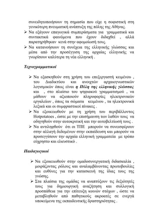 συνειδητοποιήσουν τη σημασία που είχε η σοφιστική στη
γενικότερη πνευματική ανάπτυξη της πόλης της Αθήνας.
 Να εξάγουν επαγωγικά συμπεράσματα για γραμματικά και
συντακτικά φαινόμενα που έχουν διδαχθεί , αλλά
παρατηρήθηκαν κενά στην αφομοίωσή τους.
 Να κατανοήσουν τη συνέχεια της ελληνικής γλώσσας και
μέσα από την προσέγγιση της αρχαίας ελληνικής να
γνωρίσουν καλύτερα τη νέα ελληνική .
Τεχνογραμματικοί
 Να εξασκηθούν στη χρήση του επεξεργαστή κειμένου ,
του Διαδικτύου και ανοιχτών αρχαιογνωστικών
λογισμικών όπως είναι η Πύλη της ελληνικής γλώσσας
και , στο πλαίσιο του ψηφιακού γραμματισμού , να
μάθουν να αξιοποιούν πληροφορίες ηλεκτρονικών
εργαλείων , όπως τα σώματα κειμένου , τα ηλεκτρονικά
λεξικά και οι συμφραστικοί πίνακες .
 Να εξοικειωθούν με τη χρήση του περιβάλλοντος
Hotpotatoes , ώστε με την επισήμανση των λαθών τους να
οδηγηθούν στην αυτοκριτική και την αυτοβελτίωσή τους .
 Να αντιληφθούν ότι οι ΤΠΕ μπορούν να συνεισφέρουν
στην αλλαγή δεδομένων στην εκπαίδευση και μπορούν να
προσεγγίσουν την αρχαία ελληνική γραμματεία με τρόπο
εύχρηστο και ελκυστικό .
Παιδαγωγικοί
 Να εξοικειωθούν στην ομαδοσυνεργατική διδασκαλία ,
μοιράζοντας ρόλους και αναλαμβάνοντας πρωτοβουλίες
και ευθύνες για την κατασκευή της ίδιας τους της
γνώσης.
 Στα πλαίσια της ομάδας να αναπτύξουν τις δεξιότητές
τους για δημιουργική αναζήτηση και συλλογική
προσπάθεια για την επίτευξη κοινών στόχων , ώστε να
μεταβληθούν από παθητικούς ακροατές σε ενεργά
υποκείμενα της εκπαιδευτικής δραστηριότητας .

 