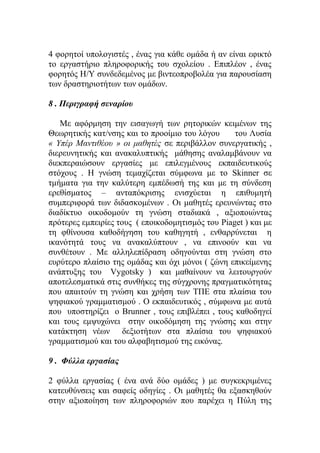 4 φορητοί υπολογιστές , ένας για κάθε ομάδα ή αν είναι εφικτό
το εργαστήριο πληροφορικής του σχολείου . Επιπλέον , ένας
φορητός Η/Υ συνδεδεμένος με βιντεοπροβολέα για παρουσίαση
των δραστηριοτήτων των ομάδων.
8 . Περιγραφή σεναρίου
Με αφόρμηση την εισαγωγή των ρητορικών κειμένων της
Θεωρητικής κατ/νσης και το προοίμιο του λόγου
του Λυσία
« Υπέρ Μαντιθέου » οι μαθητές σε περιβάλλον συνεργατικής ,
διερευνητικής και ανακαλυπτικής μάθησης αναλαμβάνουν να
διεκπεραιώσουν εργασίες με επιλεγμένους εκπαιδευτικούς
στόχους . Η γνώση τεμαχίζεται σύμφωνα με το Skinner σε
τμήματα για την καλύτερη εμπέδωσή της και με τη σύνδεση
ερεθίσματος – ανταπόκρισης ενισχύεται η επιθυμητή
συμπεριφορά των διδασκομένων . Οι μαθητές ερευνώντας στο
διαδίκτυο οικοδομούν τη γνώση σταδιακά , αξιοποιώντας
πρότερες εμπειρίες τους ( εποικοδομητισμός του Piaget ) και με
τη φθίνουσα καθοδήγηση του καθηγητή , ενθαρρύνεται η
ικανότητά τους να ανακαλύπτουν , να επινοούν και να
συνθέτουν . Mε αλληλεπίδραση οδηγούνται στη γνώση στο
ευρύτερο πλαίσιο της ομάδας και όχι μόνοι ( ζώνη επικείμενης
ανάπτυξης του Vygotsky ) και μαθαίνουν να λειτουργούν
αποτελεσματικά στις συνθήκες της σύγχρονης πραγματικότητας
που απαιτούν τη γνώση και χρήση των ΤΠΕ στα πλαίσια του
ψηφιακού γραμματισμού . Ο εκπαιδευτικός , σύμφωνα με αυτά
που υποστηρίζει ο Brunner , τους επιβλέπει , τους καθοδηγεί
και τους εμψυχώνει στην οικοδόμηση της γνώσης και στην
κατάκτηση νέων δεξιοτήτων στα πλαίσια του ψηφιακού
γραμματισμού και του αλφαβητισμού της εικόνας.
9 . Φύλλα εργασίας
2 φύλλα εργασίας ( ένα ανά δύο ομάδες ) με συγκεκριμένες
κατευθύνσεις και σαφείς οδηγίες . Οι μαθητές θα εξασκηθούν
στην αξιοποίηση των πληροφοριών που παρέχει η Πύλη της

 