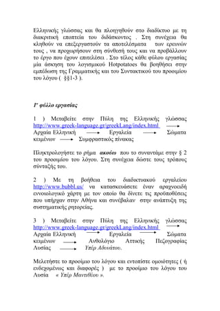 Ελληνικής γλώσσας και θα πλοηγηθούν στο διαδίκτυο με τη
διακριτική εποπτεία του διδάσκοντος . Στη συνέχεια θα
κληθούν να επεξεργαστούν τα αποτελέσματα των ερευνών
τους , να προχωρήσουν στη σύνθεσή τους και να προβάλλουν
το έργο που έχουν επιτελέσει . Στο τέλος κάθε φύλου εργασίας
μία άσκηση του λογισμικού Hotpotatoes θα βοηθήσει στην
εμπέδωση της Γραμματικής και του Συντακτικού του προοιμίου
του λόγου ( §§1-3 ).

1ο φύλλο εργασίας
1 ) Μεταβείτε στην Πύλη της Ελληνικής
http://www.greek-language.gr/greekLang/index.html
Αρχαία Ελληνική
Εργαλεία
κειμένων
Συμφραστικός πίνακας

γλώσσας
Σώματα

Πληκτρολογήστε το ρήμα ακούω που το συναντάμε στην § 2
του προοιμίου του λόγου. Στη συνέχεια δώστε τους τρόπους
σύνταξής του.
2 ) Με τη βοήθεια του διαδικτυακού εργαλείου
http://www.bubbl.us/ να κατασκευάσετε έναν αραχνοειδή
εννοιολογικό χάρτη με τον οποίο θα δίνετε τις προϋποθέσεις
που υπήρχαν στην Αθήνα και συνέβαλαν στην ανάπτυξη της
συστηματικής ρητορείας.
3 ) Μεταβείτε στην Πύλη της Ελληνικής γλώσσας
http://www.greek-language.gr/greekLang/index.html
Αρχαία Ελληνική
Εργαλεία
Σώματα
κειμένων
Ανθολόγιο
Αττικής
Πεζογραφίας
Λυσίας
Υπέρ Αδυνάτου.
Μελετήστε το προοίμιο του λόγου και εντοπίστε ομοιότητες ( ή
ενδεχομένως και διαφορές ) με το προοίμιο του λόγου του
Λυσία « Υπέρ Μαντιθέου ».

 