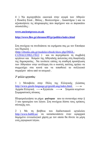 4 ) Να περιηγηθείτε εικονικά στην αγορά των Αθηνών
( Ποικίλη Στοά , Θόλος , Βουλευτήριο , Δικαστήρια ) και να
αξιοποιήσετε τις πληροφορίες που παρέχουν και οι παρακάτω
ιστοσελίδες :
www.ancientgreece.co.uk
http://www.fhw.gr/chronos/05/gr/politics/index.html
Στη συνέχεια να συνδυάσετε τα ευρήματα σας με τον Επιτάφιο
του Περικλή :
(http://ebooks.edu.gr/modules/ebook/show.php/DSGLC129/613/3982,17812 ) και να περιγράψετε τη συμβολή
οργάνων και θεσμών της Αθηναϊκής πολιτείας στη διαφύλαξη
της δημοκρατίας . Να τονίσετε επίσης τη σταθερή προσήλωση
των Αθηναίων στην αντίληψη ότι ο σωστός πολίτης πρέπει να
συμμετέχει στα κοινά και να τοποθετεί το συλλογικό
συμφέρον πάνω από το ατομικό .
2ο φύλλο εργασίας
1 ) Μεταβείτε στην Πύλη της Ελληνικής γλώσσας
http://www.greek-language.gr/greekLang/index.html
Αρχαία Ελληνική
Εργαλεία
Σώματα κειμένων
Συμφραστικός πίνακας
Πληκτρολογήστε το ρήμα φαίνομαι που το συναντάμε στην §
3 του προοιμίου του λόγου. Στη συνέχεια δώστε τους τρόπους
σύνταξής του.
2 ) Με τη βοήθεια του διαδικτυακού εργαλείου
http://www.bubbl.us/ να κατασκευάσετε έναν ιεραρχικά
δομημένο εννοιολογικό χάρτη με τον οποίο θα δίνετε τα μέρη
ενός ρητορικού λόγου.

 