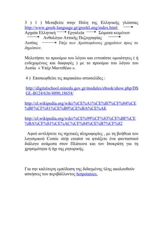 3 ) 1 ) Μεταβείτε στην Πύλη της Ελληνικής γλώσσας
http://www.greek-language.gr/greekLang/index.html
Αρχαία Ελληνική
Εργαλεία
Σώματα κειμένων
Ανθολόγιο Αττικής Πεζογραφίας
Λυσίας
Υπέρ των Αριστοφάνους χρημάτων προς το
δημόσιον.
Μελετήστε το προοίμιο του λόγου και εντοπίστε ομοιότητες ( ή
ενδεχομένως και διαφορές ) με το προοίμιο του λόγου του
Λυσία « Υπέρ Μαντιθέου ».
4 ) Επισκεφθείτε τις παρακάτω ιστοσελίδες :
http://digitalschool.minedu.gov.gr/modules/ebook/show.php/DS
GL-B124/636/4090,18654/
http://el.wikipedia.org/wiki/%CE%A1%CE%B7%CF%84%CE
%BF%CF%81%CE%B9%CE%BA%CE%AE
http://el.wikipedia.org/wiki/%CE%99%CF%83%CE%BF%CE
%BA%CF%81%CE%AC%CF%84%CE%B7%CF%82
Αφού αντλήσετε τις σχετικές πληροφορίες , με τη βοήθεια του
λογισμικού Comic strip creator να φτιάξετε ένα φανταστικό
διάλογο ανάμεσα στον Πλάτωνα και τον Ισοκράτη για τη
χρησιμότητα ή όχι της ρητορικής.

Για την καλύτερη εμπέδωση της διδαγμένης ύλης ακολουθούν
ασκήσεις του περιβάλλοντος hotpotatoes.

 