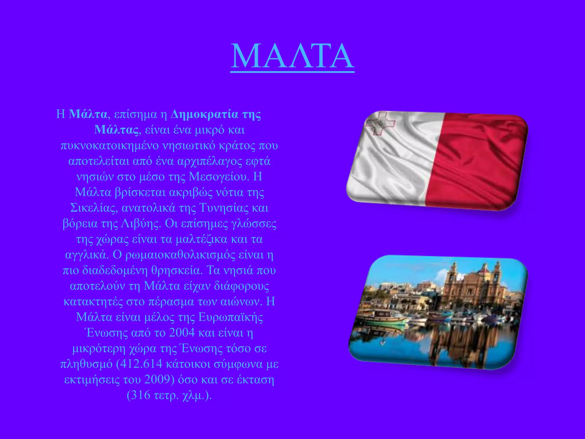 ΜΑΛΣΑ
Ζ Μάληα, επίζεκα ε Γεμοκραηία ηες
Μάληας, είλαη έλα κηθξό θαη
ππθλνθαηνηθεκέλν λεζησηηθό θξάηνο πνπ
απνηειείηαη από έλα αξρηπέιαγνο εθηά
λεζηώλ ζην κέζν ηεο Μεζνγείνπ. Ζ
Μάιηα βξίζθεηαη αθξηβώο λόηηα ηεο
΢ηθειίαο, αλαηνιηθά ηεο Σπλεζίαο θαη
βόξεηα ηεο Ληβύεο. Οη επίζεκεο γιώζζεο
ηεο ρώξαο είλαη ηα καιηέδηθα θαη ηα
αγγιηθά. Ο ξσκαηνθαζνιηθηζκόο είλαη ε
πην δηαδεδνκέλε ζξεζθεία. Σα λεζηά πνπ
απνηεινύλ ηε Μάιηα είραλ δηάθνξνπο
θαηαθηεηέο ζην πέξαζκα ησλ αηώλσλ. Ζ
Μάιηα είλαη κέινο ηεο Δπξσπατθήο
Έλσζεο από ην 2004 θαη είλαη ε
κηθξόηεξε ρώξα ηεο Έλσζεο ηόζν ζε
πιεζπζκό (412.614 θάηνηθνη ζύκθσλα κε
εθηηκήζεηο ηνπ 2009) όζν θαη ζε έθηαζε
(316 ηεηξ. ρικ.).

 