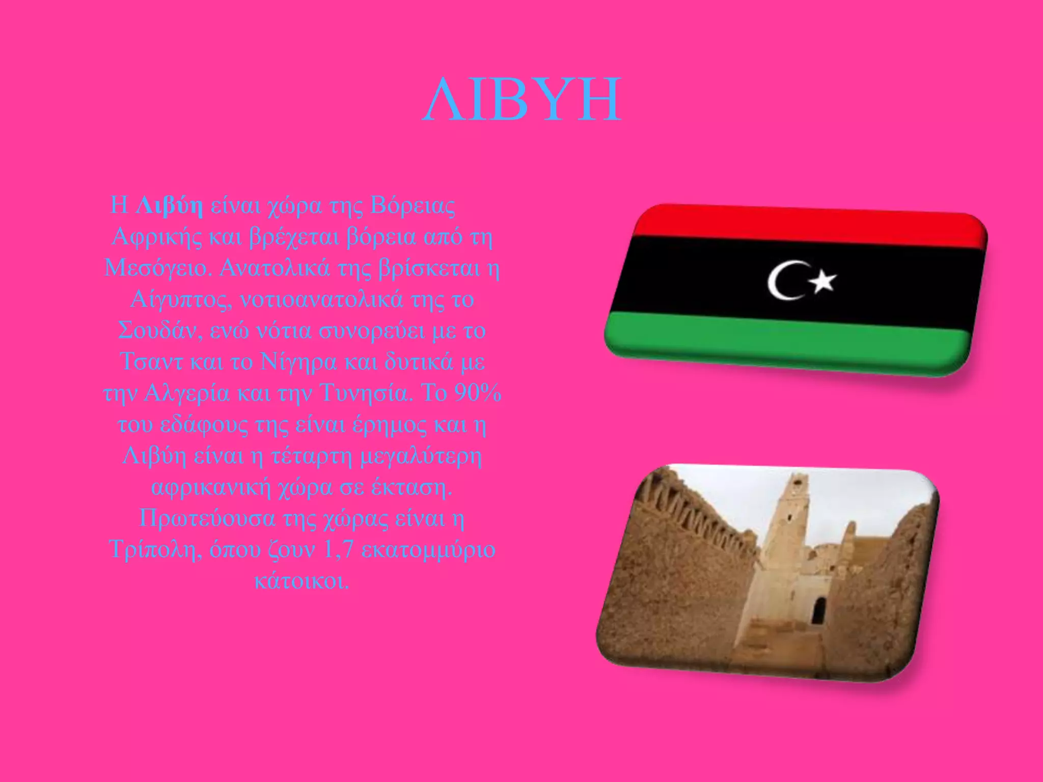 ΛΗΒΤΖ
Ζ Λιβύε είλαη ρώξα ηεο Βόξεηαο
Αθξηθήο θαη βξέρεηαη βόξεηα από ηε
Μεζόγεην. Αλαηνιηθά ηεο βξίζθεηαη ε
Αίγππηνο, λνηηναλαηνιηθά ηεο ην
΢νπδάλ, ελώ λόηηα ζπλνξεύεη κε ην
Σζαλη θαη ην Νίγεξα θαη δπηηθά κε
ηελ Αιγεξία θαη ηελ Σπλεζία. Σν 90%
ηνπ εδάθνπο ηεο είλαη έξεκνο θαη ε
Ληβύε είλαη ε ηέηαξηε κεγαιύηεξε
αθξηθαληθή ρώξα ζε έθηαζε.
Πξσηεύνπζα ηεο ρώξαο είλαη ε
Σξίπνιε, όπνπ δνπλ 1,7 εθαηνκκύξην
θάηνηθνη.

 