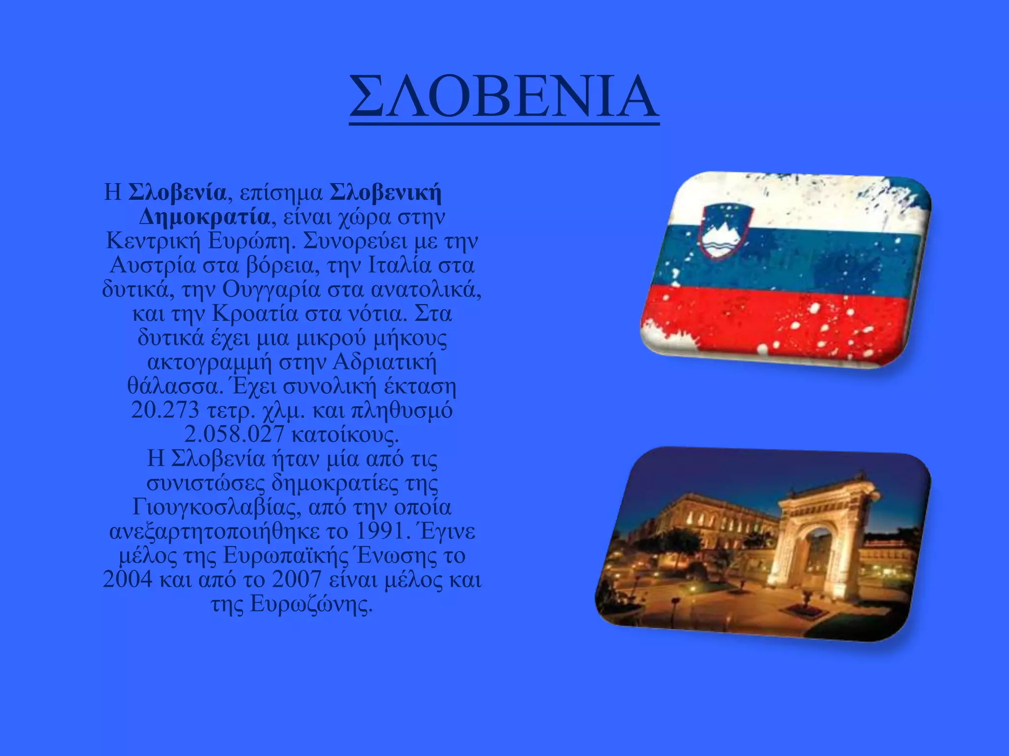 ΢ΛΟΒΔΝΗΑ
Ζ ΢λοβενία, επίζεκα ΢λοβενική
Γεμοκραηία, είλαη ρώξα ζηελ
Κεληξηθή Δπξώπε. ΢πλνξεύεη κε ηελ
Απζηξία ζηα βόξεηα, ηελ Ηηαιία ζηα
δπηηθά, ηελ Οπγγαξία ζηα αλαηνιηθά,
θαη ηελ Κξναηία ζηα λόηηα. ΢ηα
δπηηθά έρεη κηα κηθξνύ κήθνπο
αθηνγξακκή ζηελ Αδξηαηηθή
ζάιαζζα. Έρεη ζπλνιηθή έθηαζε
20.273 ηεηξ. ρικ. θαη πιεζπζκό
2.058.027 θαηνίθνπο.
Ζ ΢ινβελία ήηαλ κία από ηηο
ζπληζηώζεο δεκνθξαηίεο ηεο
Γηνπγθνζιαβίαο, από ηελ νπνία
αλεμαξηεηνπνηήζεθε ην 1991. Έγηλε
κέινο ηεο Δπξσπατθήο Έλσζεο ην
2004 θαη από ην 2007 είλαη κέινο θαη
ηεο Δπξσδώλεο.

 