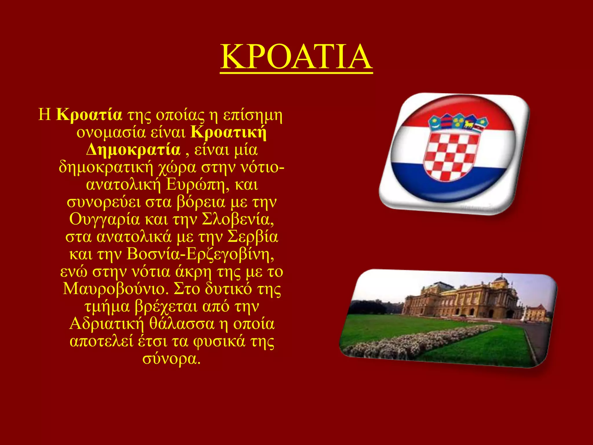 ΚΡΟΑΣΗΑ
Ζ Κροαηία ηεο νπνίαο ε επίζεκε
νλνκαζία είλαη Κροαηική
Γεμοκραηία , είλαη κία
δεκνθξαηηθή ρώξα ζηελ λόηηναλαηνιηθή Δπξώπε, θαη
ζπλνξεύεη ζηα βόξεηα κε ηελ
Οπγγαξία θαη ηελ ΢ινβελία,
ζηα αλαηνιηθά κε ηελ ΢εξβία
θαη ηελ Βνζλία-Δξδεγνβίλε,
ελώ ζηελ λόηηα άθξε ηεο κε ην
Μαπξνβνύλην. ΢ην δπηηθό ηεο
ηκήκα βξέρεηαη από ηελ
Αδξηαηηθή ζάιαζζα ε νπνία
απνηειεί έηζη ηα θπζηθά ηεο
ζύλνξα.

 