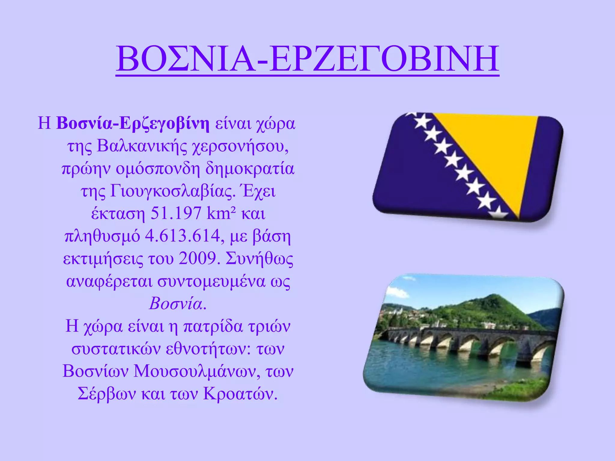 ΒΟ΢ΝΗΑ-ΔΡΕΔΓΟΒΗΝΖ
H Βοζνία-Δρδεγοβίνε είλαη ρώξα
ηεο Βαιθαληθήο ρεξζνλήζνπ,
πξώελ νκόζπνλδε δεκνθξαηία
ηεο Γηνπγθνζιαβίαο. Έρεη
έθηαζε 51.197 km² θαη
πιεζπζκό 4.613.614, κε βάζε
εθηηκήζεηο ηνπ 2009. ΢πλήζσο
αλαθέξεηαη ζπληνκεπκέλα σο
Βοσνία.
Ζ ρώξα είλαη ε παηξίδα ηξηώλ
ζπζηαηηθώλ εζλνηήησλ: ησλ
Βνζλίσλ Μνπζνπικάλσλ, ησλ
΢έξβσλ θαη ησλ Κξναηώλ.

 
