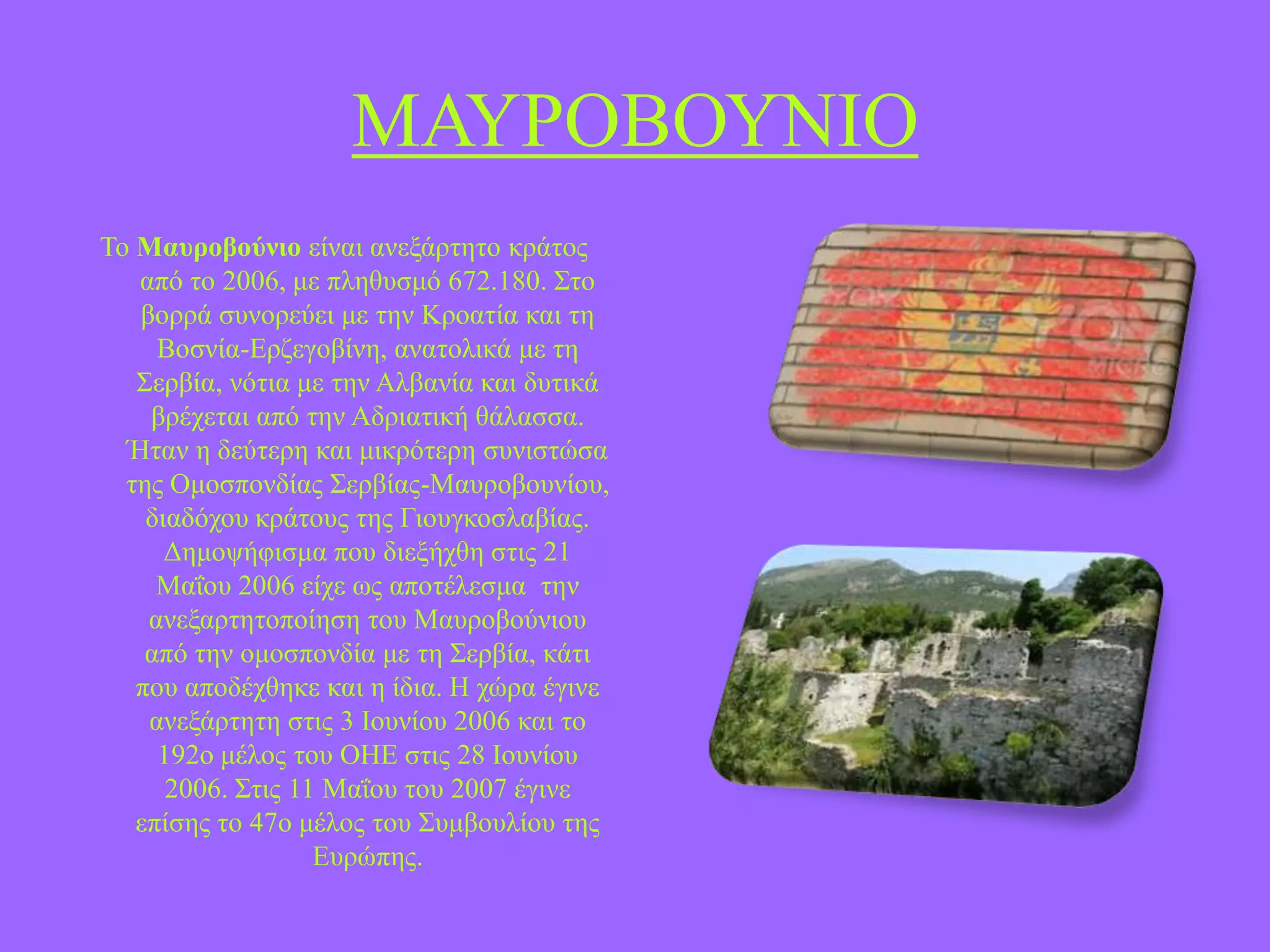 ΜΑΤΡΟΒΟΤΝΗΟ
Σν Μασροβούνιο είλαη αλεμάξηεην θξάηνο
από ην 2006, κε πιεζπζκό 672.180. ΢ην
βνξξά ζπλνξεύεη κε ηελ Κξναηία θαη ηε
Βνζλία-Δξδεγνβίλε, αλαηνιηθά κε ηε
΢εξβία, λόηηα κε ηελ Αιβαλία θαη δπηηθά
βξέρεηαη από ηελ Αδξηαηηθή ζάιαζζα.
Ήηαλ ε δεύηεξε θαη κηθξόηεξε ζπληζηώζα
ηεο Οκνζπνλδίαο ΢εξβίαο-Μαπξνβνπλίνπ,
δηαδόρνπ θξάηνπο ηεο Γηνπγθνζιαβίαο.
Γεκνςήθηζκα πνπ δηεμήρζε ζηηο 21
Μαΐνπ 2006 είρε σο απνηέιεζκα ηελ
αλεμαξηεηνπνίεζε ηνπ Μαπξνβνύληνπ
από ηελ νκνζπνλδία κε ηε ΢εξβία, θάηη
πνπ απνδέρζεθε θαη ε ίδηα. Ζ ρώξα έγηλε
αλεμάξηεηε ζηηο 3 Ηνπλίνπ 2006 θαη ην
192ν κέινο ηνπ ΟΖΔ ζηηο 28 Ηνπλίνπ
2006. ΢ηηο 11 Μαΐνπ ηνπ 2007 έγηλε
επίζεο ην 47ν κέινο ηνπ ΢πκβνπιίνπ ηεο
Δπξώπεο.

 