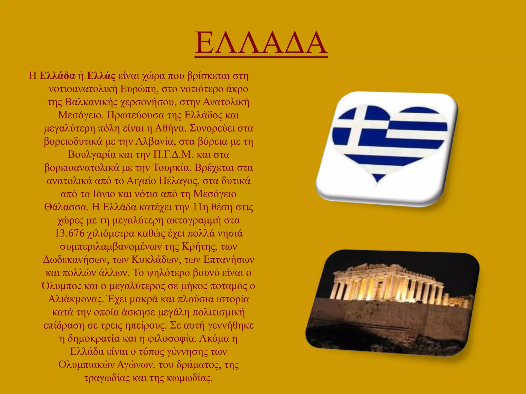 ΔΛΛΑΓΑ
Ζ Δλλάδα ή Δλλάς είλαη ρώξα πνπ βξίζθεηαη ζηε
λνηηναλαηνιηθή Δπξώπε, ζην λνηηόηεξν άθξν
ηεο Βαιθαληθήο ρεξζνλήζνπ, ζηελ Αλαηνιηθή
Μεζόγεην. Πξσηεύνπζα ηεο Διιάδνο θαη
κεγαιύηεξε πόιε είλαη ε Αζήλα. ΢πλνξεύεη ζηα
βνξεηνδπηηθά κε ηελ Αιβαλία, ζηα βόξεηα κε ηε
Βνπιγαξία θαη ηελ Π.Γ.Γ.Μ. θαη ζηα
βνξεηναλαηνιηθά κε ηελ Σνπξθία. Βξέρεηαη ζηα
αλαηνιηθά από ην Αηγαίν Πέιαγνο, ζηα δπηηθά
από ην Ηόλην θαη λόηηα από ηε Μεζόγεην
Θάιαζζα. Ζ Διιάδα θαηέρεη ηελ 11ε ζέζε ζηηο
ρώξεο κε ηε κεγαιύηεξε αθηνγξακκή ζηα
13.676 ρηιηόκεηξα θαζώο έρεη πνιιά λεζηά
ζπκπεξηιακβαλνκέλσλ ηεο Κξήηεο, ησλ
Γσδεθαλήζσλ, ησλ Κπθιάδσλ, ησλ Δπηαλήζσλ
θαη πνιιώλ άιισλ. Σν ςειόηεξν βνπλό είλαη ν
Όιπκπνο θαη ν κεγαιύηεξνο ζε κήθνο πνηακόο ν
Αιηάθκνλαο. Έρεη καθξά θαη πινύζηα ηζηνξία
θαηά ηελ νπνία άζθεζε κεγάιε πνιηηηζκηθή
επίδξαζε ζε ηξεηο επείξνπο. ΢ε απηή γελλήζεθε
ε δεκνθξαηία θαη ε θηινζνθία. Αθόκα ε
Διιάδα είλαη ν ηόπνο γέλλεζεο ησλ
Οιπκπηαθώλ Αγώλσλ, ηνπ δξάκαηνο, ηεο
ηξαγσδίαο θαη ηεο θσκσδίαο.

 