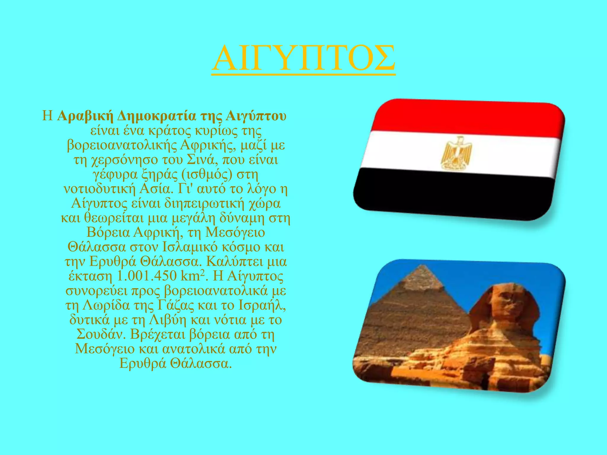 ΑΗΓΤΠΣΟ΢
Ζ Αραβική Γεμοκραηία ηες Αιγύπηοσ
είλαη έλα θξάηνο θπξίσο ηεο
βνξεηναλαηνιηθήο Αθξηθήο, καδί κε
ηε ρεξζόλεζν ηνπ ΢ηλά, πνπ είλαη
γέθπξα μεξάο (ηζζκόο) ζηε
λνηηνδπηηθή Αζία. Γη' απηό ην ιόγν ε
Αίγππηνο είλαη δηεπεηξσηηθή ρώξα
θαη ζεσξείηαη κηα κεγάιε δύλακε ζηε
Βόξεηα Αθξηθή, ηε Μεζόγεην
Θάιαζζα ζηνλ Ηζιακηθό θόζκν θαη
ηελ Δξπζξά Θάιαζζα. Καιύπηεη κηα
έθηαζε 1.001.450 km2. Ζ Αίγππηνο
ζπλνξεύεη πξνο βνξεηναλαηνιηθά κε
ηε Λσξίδα ηεο Γάδαο θαη ην Ηζξαήι,
δπηηθά κε ηε Ληβύε θαη λόηηα κε ην
΢νπδάλ. Βξέρεηαη βόξεηα από ηε
Μεζόγεην θαη αλαηνιηθά από ηελ
Δξπζξά Θάιαζζα.

 