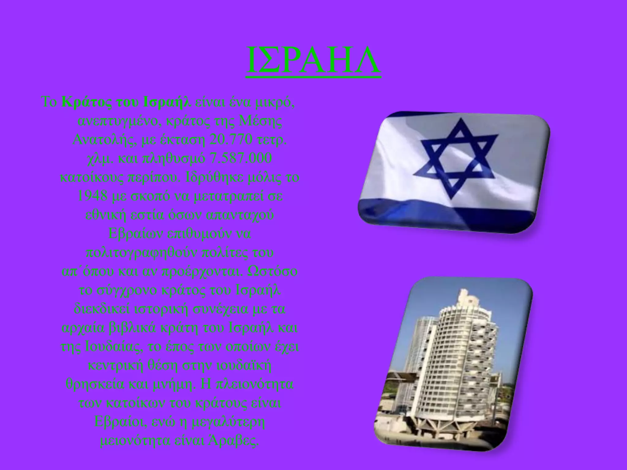 Η΢ΡΑΖΛ
Σν Κράηος ηοσ Ιζραήλ είλαη έλα κηθξό,
αλεπηπγκέλν, θξάηνο ηεο Μέζεο
Αλαηνιήο, κε έθηαζε 20.770 ηεηξ.
ρικ. θαη πιεζπζκό 7.587.000
θαηνίθνπο πεξίπνπ. Ηδξύζεθε κόιηο ην
1948 κε ζθνπό λα κεηαηξαπεί ζε
εζληθή εζηία όζσλ απαληαρνύ
Δβξαίσλ επηζπκνύλ λα
πνιηηνγξαθεζνύλ πνιίηεο ηνπ
απ΄όπνπ θαη αλ πξνέξρνληαη. Ωζηόζν
ην ζύγρξνλν θξάηνο ηνπ Ηζξαήι
δηεθδηθεί ηζηνξηθή ζπλέρεηα κε ηα
αξραία βηβιηθά θξάηε ηνπ Ηζξαήι θαη
ηεο Ηνπδαίαο, ην έπνο ησλ νπνίσλ έρεη
θεληξηθή ζέζε ζηελ ηνπδατθή
ζξεζθεία θαη κλήκε. Ζ πιεηνλόηεηα
ησλ θαηνίθσλ ηνπ θξάηνπο είλαη
Δβξαίνη, ελώ ε κεγαιύηεξε
κεηνλόηεηα είλαη Άξαβεο.

 