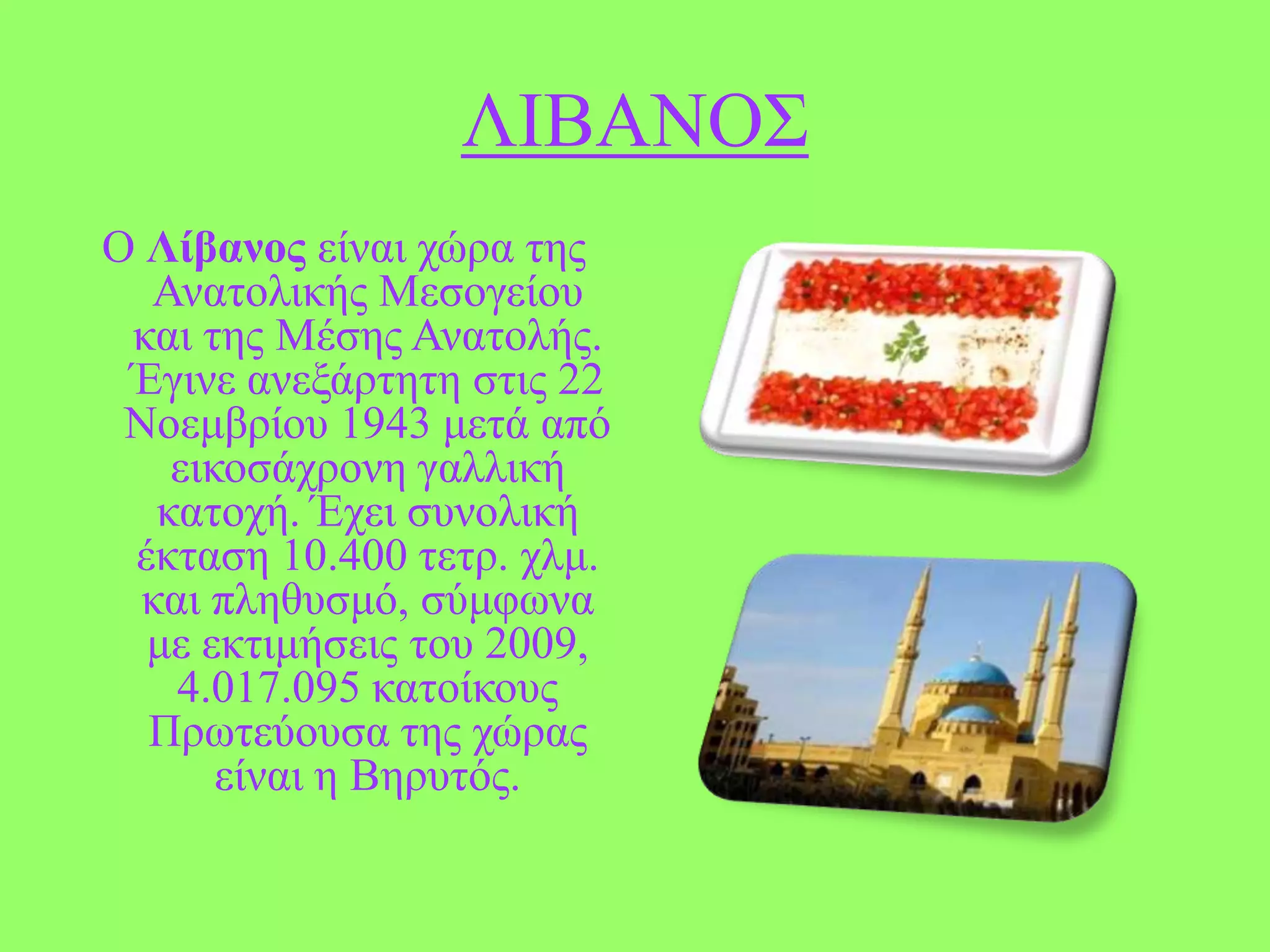 ΛΗΒΑΝΟ΢
Ο Λίβανος είλαη ρώξα ηεο
Αλαηνιηθήο Μεζνγείνπ
θαη ηεο Μέζεο Αλαηνιήο.
Έγηλε αλεμάξηεηε ζηηο 22
Ννεκβξίνπ 1943 κεηά από
εηθνζάρξνλε γαιιηθή
θαηνρή. Έρεη ζπλνιηθή
έθηαζε 10.400 ηεηξ. ρικ.
θαη πιεζπζκό, ζύκθσλα
κε εθηηκήζεηο ηνπ 2009,
4.017.095 θαηνίθνπο
Πξσηεύνπζα ηεο ρώξαο
είλαη ε Βεξπηόο.

 