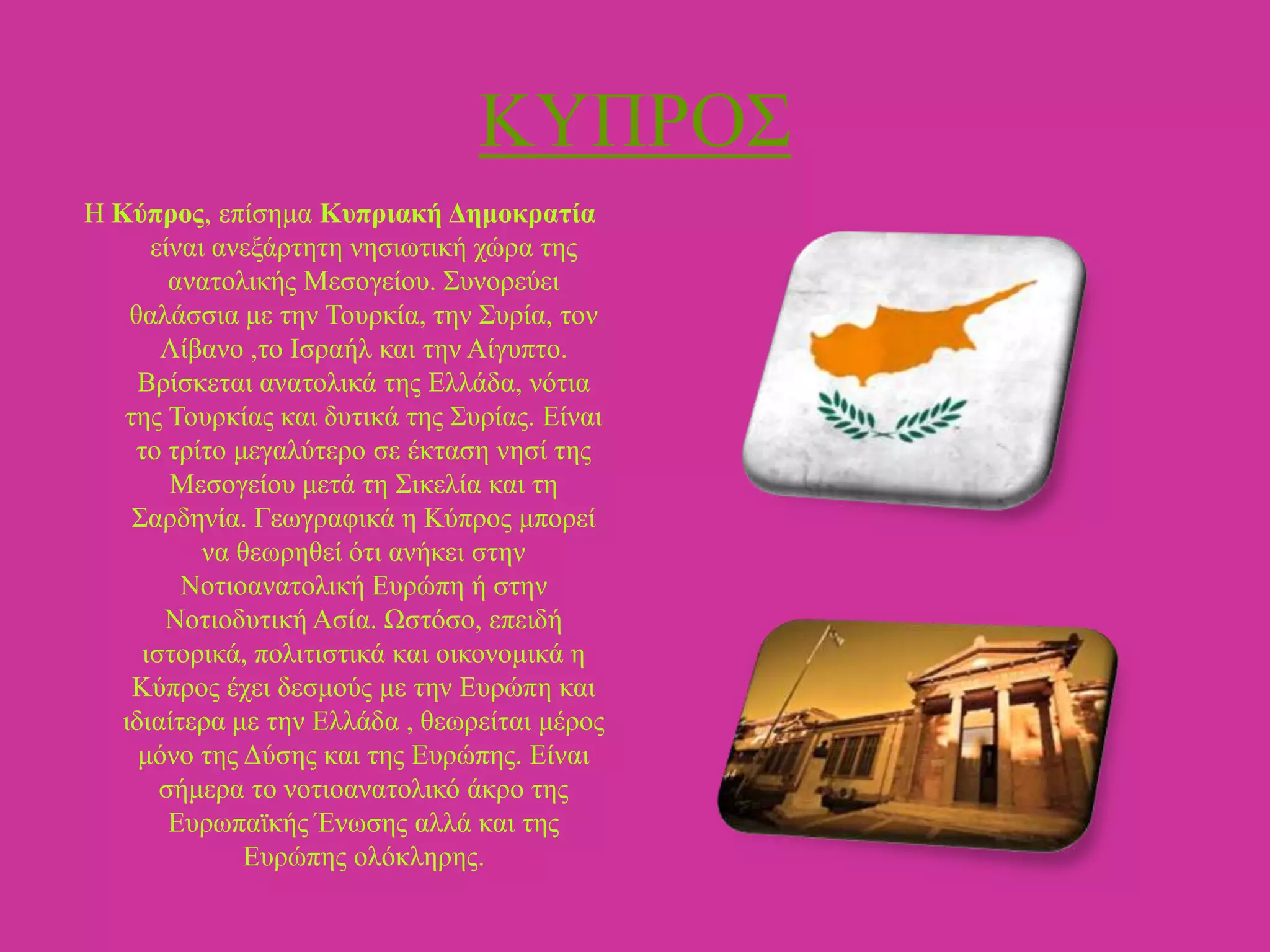 ΚΤΠΡΟ΢
Ζ Κύπρος, επίζεκα Κσπριακή Γεμοκραηία
είλαη αλεμάξηεηε λεζησηηθή ρώξα ηεο
αλαηνιηθήο Μεζνγείνπ. ΢πλνξεύεη
ζαιάζζηα κε ηελ Σνπξθία, ηελ ΢πξία, ηνλ
Λίβαλν ,ην Ηζξαήι θαη ηελ Αίγππην.
Βξίζθεηαη αλαηνιηθά ηεο Διιάδα, λόηηα
ηεο Σνπξθίαο θαη δπηηθά ηεο ΢πξίαο. Δίλαη
ην ηξίην κεγαιύηεξν ζε έθηαζε λεζί ηεο
Μεζνγείνπ κεηά ηε ΢ηθειία θαη ηε
΢αξδελία. Γεσγξαθηθά ε Κύπξνο κπνξεί
λα ζεσξεζεί όηη αλήθεη ζηελ
Ννηηναλαηνιηθή Δπξώπε ή ζηελ
Ννηηνδπηηθή Αζία. Ωζηόζν, επεηδή
ηζηνξηθά, πνιηηηζηηθά θαη νηθνλνκηθά ε
Κύπξνο έρεη δεζκνύο κε ηελ Δπξώπε θαη
ηδηαίηεξα κε ηελ Διιάδα , ζεσξείηαη κέξνο
κόλν ηεο Γύζεο θαη ηεο Δπξώπεο. Δίλαη
ζήκεξα ην λνηηναλαηνιηθό άθξν ηεο
Δπξσπατθήο Έλσζεο αιιά θαη ηεο
Δπξώπεο νιόθιεξεο.

 