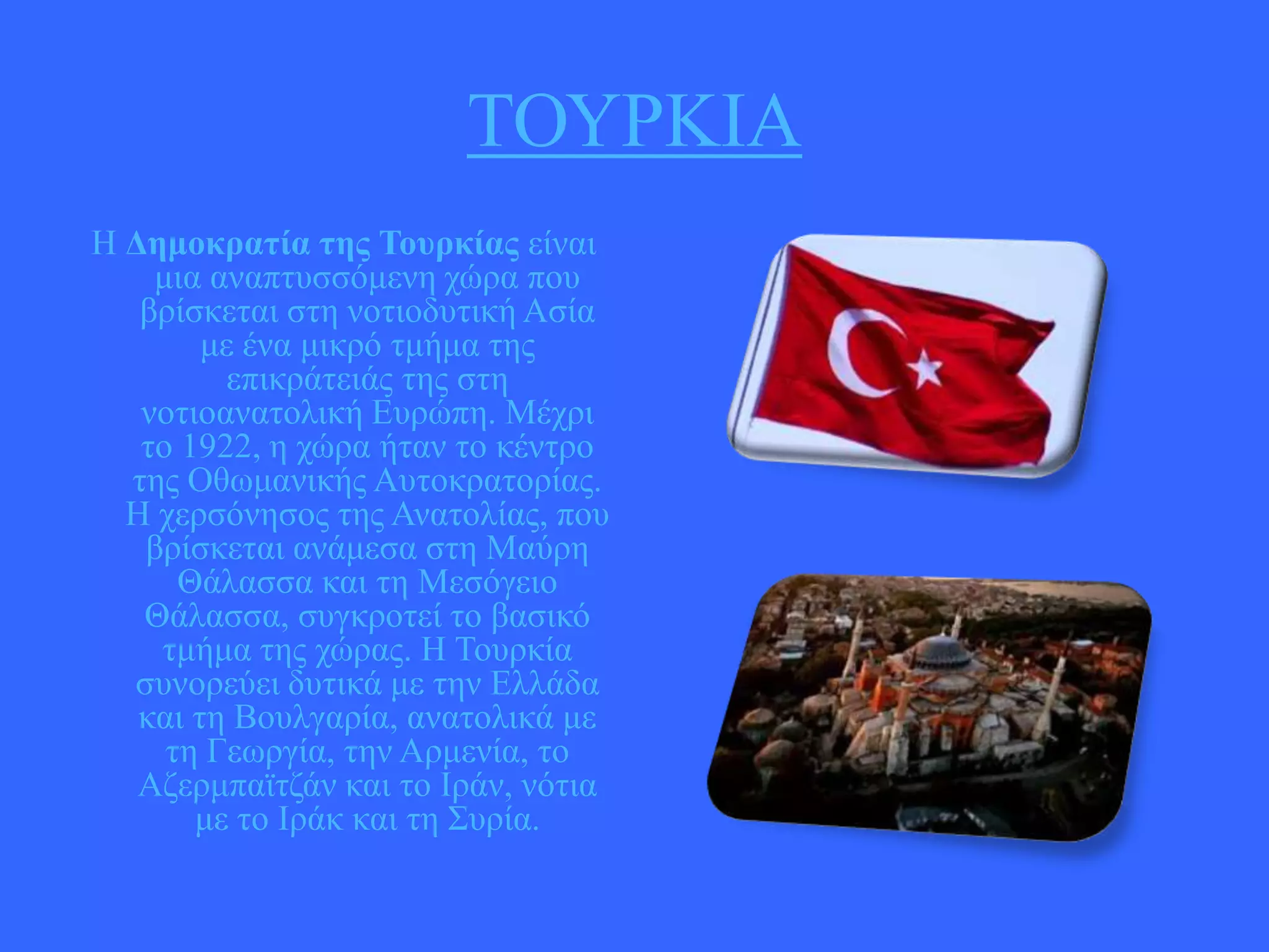 ΣΟΤΡΚΗΑ
Ζ Γεμοκραηία ηες Σοσρκίας είλαη
κηα αλαπηπζζόκελε ρώξα πνπ
βξίζθεηαη ζηε λνηηνδπηηθή Αζία
κε έλα κηθξό ηκήκα ηεο
επηθξάηεηάο ηεο ζηε
λνηηναλαηνιηθή Δπξώπε. Μέρξη
ην 1922, ε ρώξα ήηαλ ην θέληξν
ηεο Οζσκαληθήο Απηνθξαηνξίαο.
Ζ ρεξζόλεζνο ηεο Αλαηνιίαο, πνπ
βξίζθεηαη αλάκεζα ζηε Μαύξε
Θάιαζζα θαη ηε Μεζόγεην
Θάιαζζα, ζπγθξνηεί ην βαζηθό
ηκήκα ηεο ρώξαο. Ζ Σνπξθία
ζπλνξεύεη δπηηθά κε ηελ Διιάδα
θαη ηε Βνπιγαξία, αλαηνιηθά κε
ηε Γεσξγία, ηελ Αξκελία, ην
Αδεξκπατηδάλ θαη ην Ηξάλ, λόηηα
κε ην Ηξάθ θαη ηε ΢πξία.

 