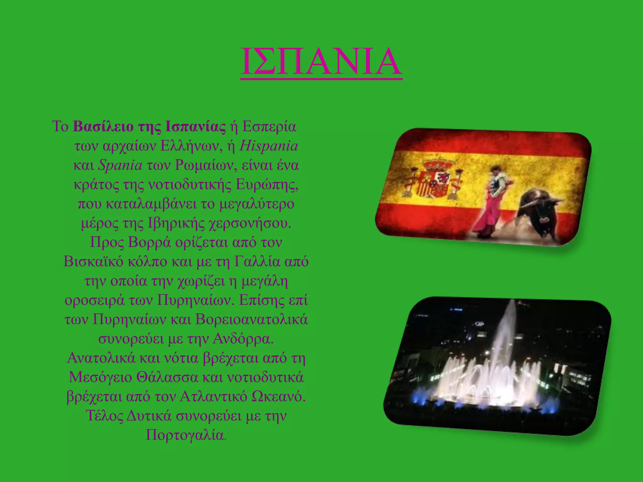 Η΢ΠΑΝΗΑ
Σν Βαζίλειο ηες Ιζπανίας ή Δζπεξία
ησλ αξραίσλ Διιήλσλ, ή Hispania
θαη Spania ησλ Ρσκαίσλ, είλαη έλα
θξάηνο ηεο λνηηνδπηηθήο Δπξώπεο,
πνπ θαηαιακβάλεη ην κεγαιύηεξν
κέξνο ηεο Ηβεξηθήο ρεξζνλήζνπ.
Πξνο Βνξξά νξίδεηαη από ηνλ
Βηζθατθό θόιπν θαη κε ηε Γαιιία από
ηελ νπνία ηελ ρσξίδεη ε κεγάιε
νξνζεηξά ησλ Ππξελαίσλ. Δπίζεο επί
ησλ Ππξελαίσλ θαη Βνξεηναλαηνιηθά
ζπλνξεύεη κε ηελ Αλδόξξα.
Αλαηνιηθά θαη λόηηα βξέρεηαη από ηε
Μεζόγεην Θάιαζζα θαη λνηηνδπηηθά
βξέρεηαη από ηνλ Αηιαληηθό Ωθεαλό.
Σέινο Γπηηθά ζπλνξεύεη κε ηελ
Πνξηνγαιία.

 