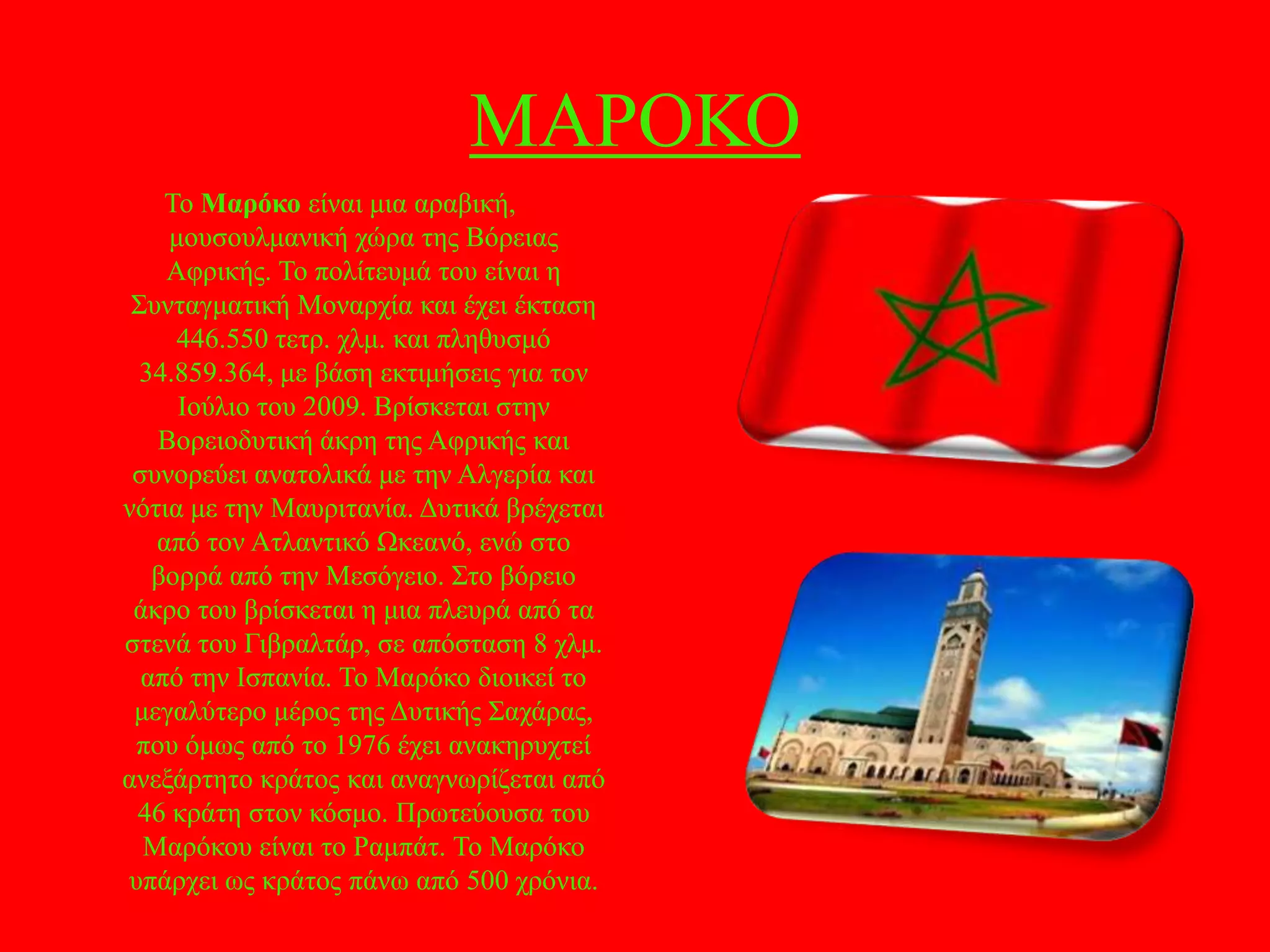 ΜΑΡΟΚΟ
Σν Μαρόκο είλαη κηα αξαβηθή,
κνπζνπικαληθή ρώξα ηεο Βόξεηαο
Αθξηθήο. Σν πνιίηεπκά ηνπ είλαη ε
΢πληαγκαηηθή Μνλαξρία θαη έρεη έθηαζε
446.550 ηεηξ. ρικ. θαη πιεζπζκό
34.859.364, κε βάζε εθηηκήζεηο γηα ηνλ
Ηνύιην ηνπ 2009. Βξίζθεηαη ζηελ
Βνξεηνδπηηθή άθξε ηεο Αθξηθήο θαη
ζπλνξεύεη αλαηνιηθά κε ηελ Αιγεξία θαη
λόηηα κε ηελ Μαπξηηαλία. Γπηηθά βξέρεηαη
από ηνλ Αηιαληηθό Ωθεαλό, ελώ ζην
βνξξά από ηελ Μεζόγεην. ΢ην βόξεην
άθξν ηνπ βξίζθεηαη ε κηα πιεπξά από ηα
ζηελά ηνπ Γηβξαιηάξ, ζε απόζηαζε 8 ρικ.
από ηελ Ηζπαλία. Σν Μαξόθν δηνηθεί ην
κεγαιύηεξν κέξνο ηεο Γπηηθήο ΢αράξαο,
πνπ όκσο από ην 1976 έρεη αλαθεξπρηεί
αλεμάξηεην θξάηνο θαη αλαγλσξίδεηαη από
46 θξάηε ζηνλ θόζκν. Πξσηεύνπζα ηνπ
Μαξόθνπ είλαη ην Ρακπάη. Σν Μαξόθν
ππάξρεη σο θξάηνο πάλσ από 500 ρξόληα.

 