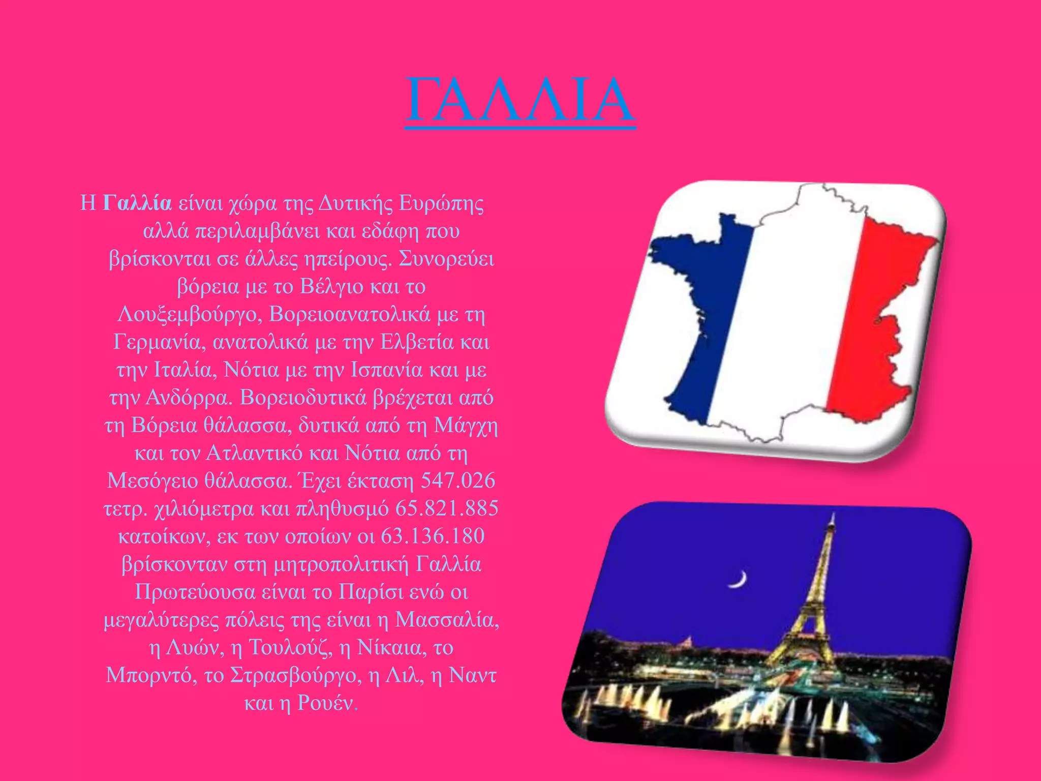 ΓΑΛΛΗΑ
Ζ Γαλλία είλαη ρώξα ηεο Γπηηθήο Δπξώπεο
αιιά πεξηιακβάλεη θαη εδάθε πνπ
βξίζθνληαη ζε άιιεο επείξνπο. ΢πλνξεύεη
βόξεηα κε ην Βέιγην θαη ην
Λνπμεκβνύξγν, Βνξεηναλαηνιηθά κε ηε
Γεξκαλία, αλαηνιηθά κε ηελ Διβεηία θαη
ηελ Ηηαιία, Νόηηα κε ηελ Ηζπαλία θαη κε
ηελ Αλδόξξα. Βνξεηνδπηηθά βξέρεηαη από
ηε Βόξεηα ζάιαζζα, δπηηθά από ηε Μάγρε
θαη ηνλ Αηιαληηθό θαη Νόηηα από ηε
Μεζόγεην ζάιαζζα. Έρεη έθηαζε 547.026
ηεηξ. ρηιηόκεηξα θαη πιεζπζκό 65.821.885
θαηνίθσλ, εθ ησλ νπνίσλ νη 63.136.180
βξίζθνληαλ ζηε κεηξνπνιηηηθή Γαιιία
Πξσηεύνπζα είλαη ην Παξίζη ελώ νη
κεγαιύηεξεο πόιεηο ηεο είλαη ε Μαζζαιία,
ε Λπώλ, ε Σνπινύδ, ε Νίθαηα, ην
Μπνξληό, ην ΢ηξαζβνύξγν, ε Ληι, ε Ναλη
θαη ε Ρνπέλ.

 