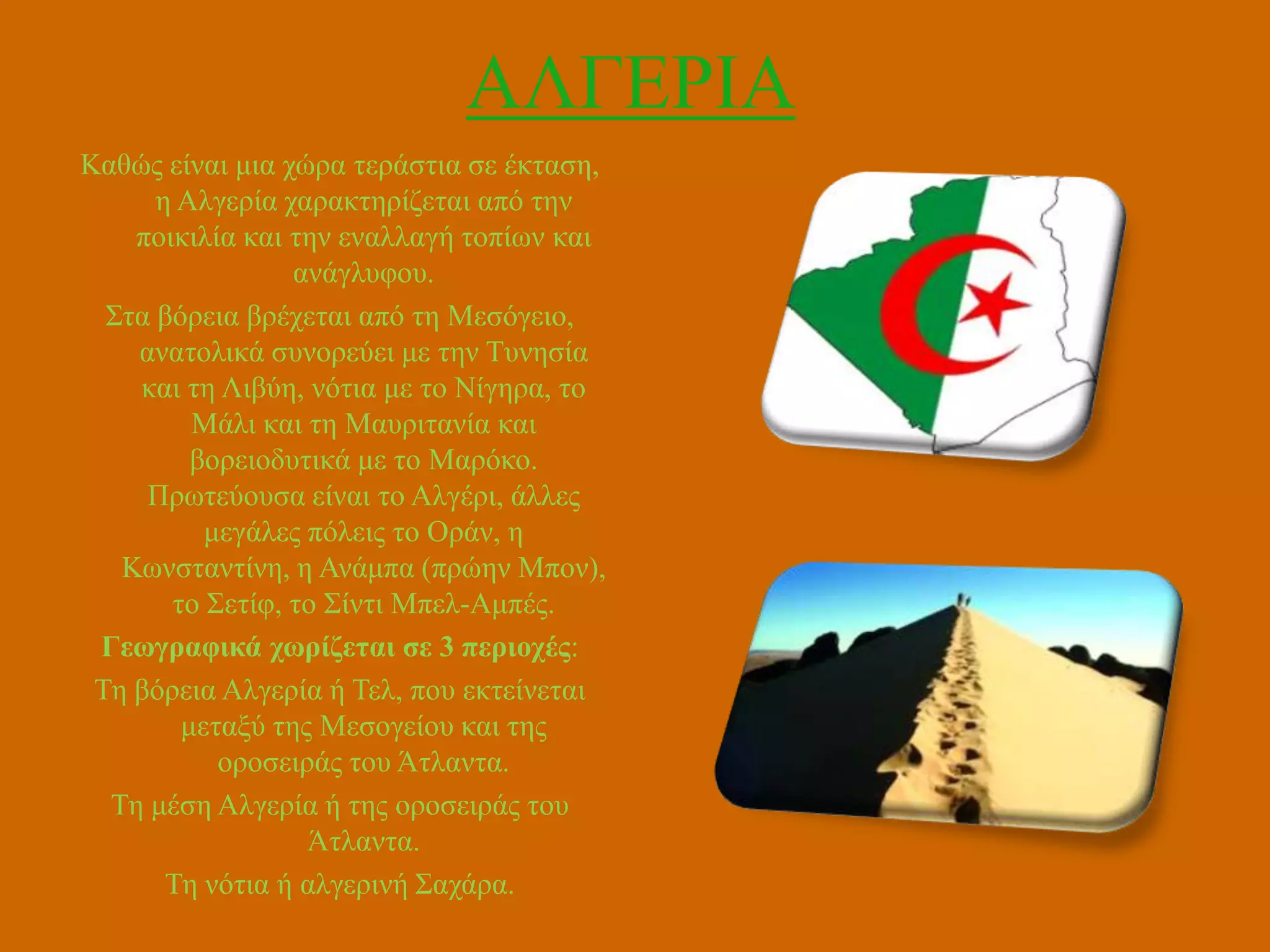 ΑΛΓΔΡΗΑ
Καζώο είλαη κηα ρώξα ηεξάζηηα ζε έθηαζε,
ε Αιγεξία ραξαθηεξίδεηαη από ηελ
πνηθηιία θαη ηελ ελαιιαγή ηνπίσλ θαη
αλάγιπθνπ.
΢ηα βόξεηα βξέρεηαη από ηε Μεζόγεην,
αλαηνιηθά ζπλνξεύεη κε ηελ Σπλεζία
θαη ηε Ληβύε, λόηηα κε ην Νίγεξα, ην
Μάιη θαη ηε Μαπξηηαλία θαη
βνξεηνδπηηθά κε ην Μαξόθν.
Πξσηεύνπζα είλαη ην Αιγέξη, άιιεο
κεγάιεο πόιεηο ην Οξάλ, ε
Κσλζηαληίλε, ε Αλάκπα (πξώελ Μπνλ),
ην ΢εηίθ, ην ΢ίληη Μπει-Ακπέο.
Γεωγραθικά τωρίδεηαι ζε 3 περιοτές:
Σε βόξεηα Αιγεξία ή Σει, πνπ εθηείλεηαη
κεηαμύ ηεο Μεζνγείνπ θαη ηεο
νξνζεηξάο ηνπ Άηιαληα.
Σε κέζε Αιγεξία ή ηεο νξνζεηξάο ηνπ
Άηιαληα.
Σε λόηηα ή αιγεξηλή ΢αράξα.

 