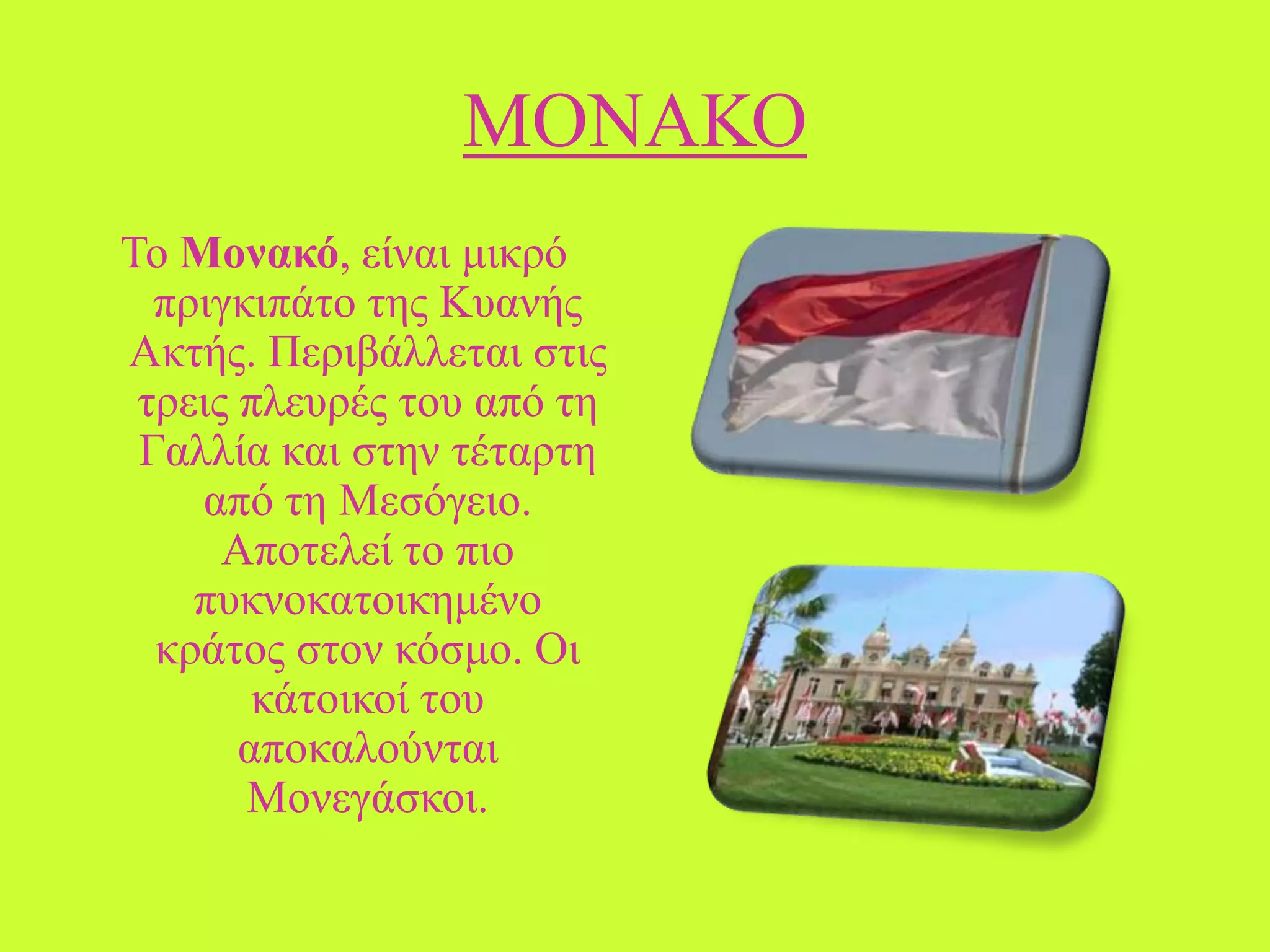 ΜΟΝΑΚΟ
Σν Μονακό, είλαη κηθξό
πξηγθηπάην ηεο Κπαλήο
Αθηήο. Πεξηβάιιεηαη ζηηο
ηξεηο πιεπξέο ηνπ από ηε
Γαιιία θαη ζηελ ηέηαξηε
από ηε Μεζόγεην.
Απνηειεί ην πην
ππθλνθαηνηθεκέλν
θξάηνο ζηνλ θόζκν. Οη
θάηνηθνί ηνπ
απνθαινύληαη
Μνλεγάζθνη.

 