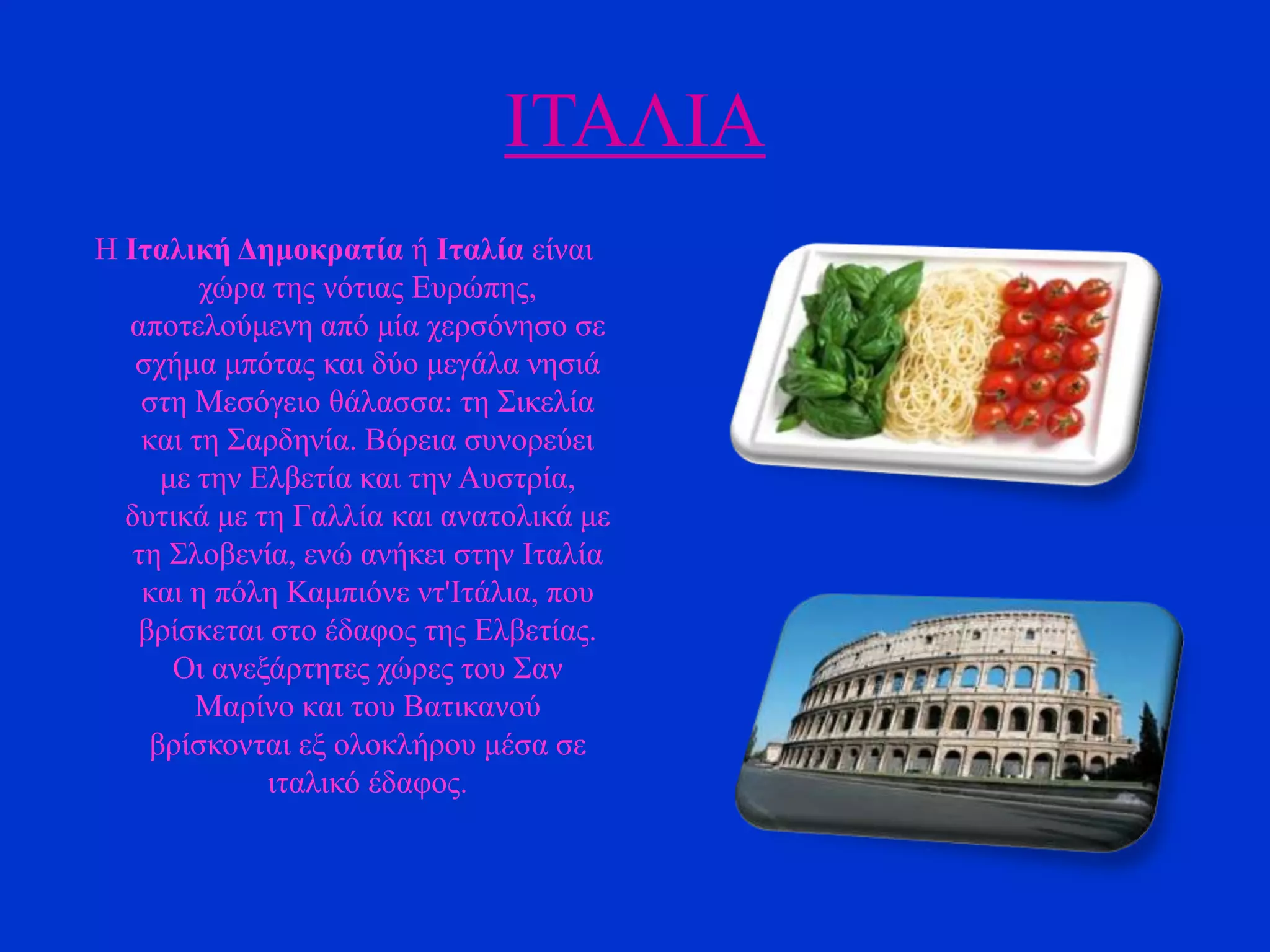 ΗΣΑΛΗΑ
Ζ Ιηαλική Γεμοκραηία ή Ιηαλία είλαη
ρώξα ηεο λόηηαο Δπξώπεο,
απνηεινύκελε από κία ρεξζόλεζν ζε
ζρήκα κπόηαο θαη δύν κεγάια λεζηά
ζηε Μεζόγεην ζάιαζζα: ηε ΢ηθειία
θαη ηε ΢αξδελία. Βόξεηα ζπλνξεύεη
κε ηελ Διβεηία θαη ηελ Απζηξία,
δπηηθά κε ηε Γαιιία θαη αλαηνιηθά κε
ηε ΢ινβελία, ελώ αλήθεη ζηελ Ηηαιία
θαη ε πόιε Κακπηόλε λη'Ηηάιηα, πνπ
βξίζθεηαη ζην έδαθνο ηεο Διβεηίαο.
Οη αλεμάξηεηεο ρώξεο ηνπ ΢αλ
Μαξίλν θαη ηνπ Βαηηθαλνύ
βξίζθνληαη εμ νινθιήξνπ κέζα ζε
ηηαιηθό έδαθνο.

 