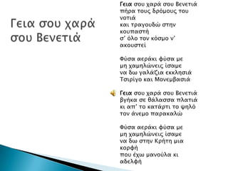 Γεια ςοτ φαπά ςοτ Βενεσιά
πήπα σοτρ δπόμοτρ σοτ
νοσιά
και σπαγοτδώ ςσην
κοτπαςσή
ς’ όλο σον κόςμο ν’
ακοτςσεί

Υύςα αεπάκι υύςα με
μη φαμηλώνειρ ίςαμε
να δψ γαλάζια εκκληςιά
Σςιπίγο και Μονεμβαςιά
Γεια ςοτ φαπά ςοτ Βενεσιά
βγήκα ςε θάλαςςα πλασιά
κι απ’ σο κασάπσι σο χηλό
σον άνεμο παπακαλώ
Υύςα αεπάκι υύςα με
μη φαμηλώνειρ ίςαμε
να δψ ςσην Κπήση μια
κοπυή
ποτ έφψ μανούλα κι
αδελυή

 