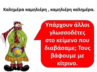 Καλημέρα καμηλιέρη , καμηλιέρη καλημέρα.

Υπάρχουν άλλοι
Πώς λέμε αυτές
γλωσσοδέτες
Μπορούμε να
τις κείμενο
στοφράσεις που
πούμε εύκολα τα
μπερδεύουν τη
διαβάσαμε; Τους
παραπάνω;
γλώσσα μας;
βάφουμε με
κίτρινο.

 
