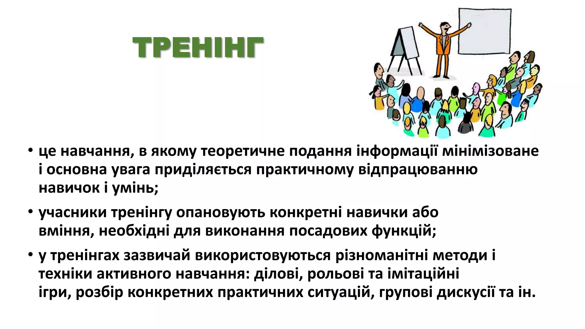 ТРЕНІНГ

• це навчання, в якому теоретичне подання інформації мінімізоване
і основна увага приділяється практичному відпрацюванню
навичок і умінь;
• учасники тренінгу опановують конкретні навички або
вміння, необхідні для виконання посадових функцій;
• у тренінгах зазвичай використовуються різноманітні методи і
техніки активного навчання: ділові, рольові та імітаційні
ігри, розбір конкретних практичних ситуацій, групові дискусії та ін.

 