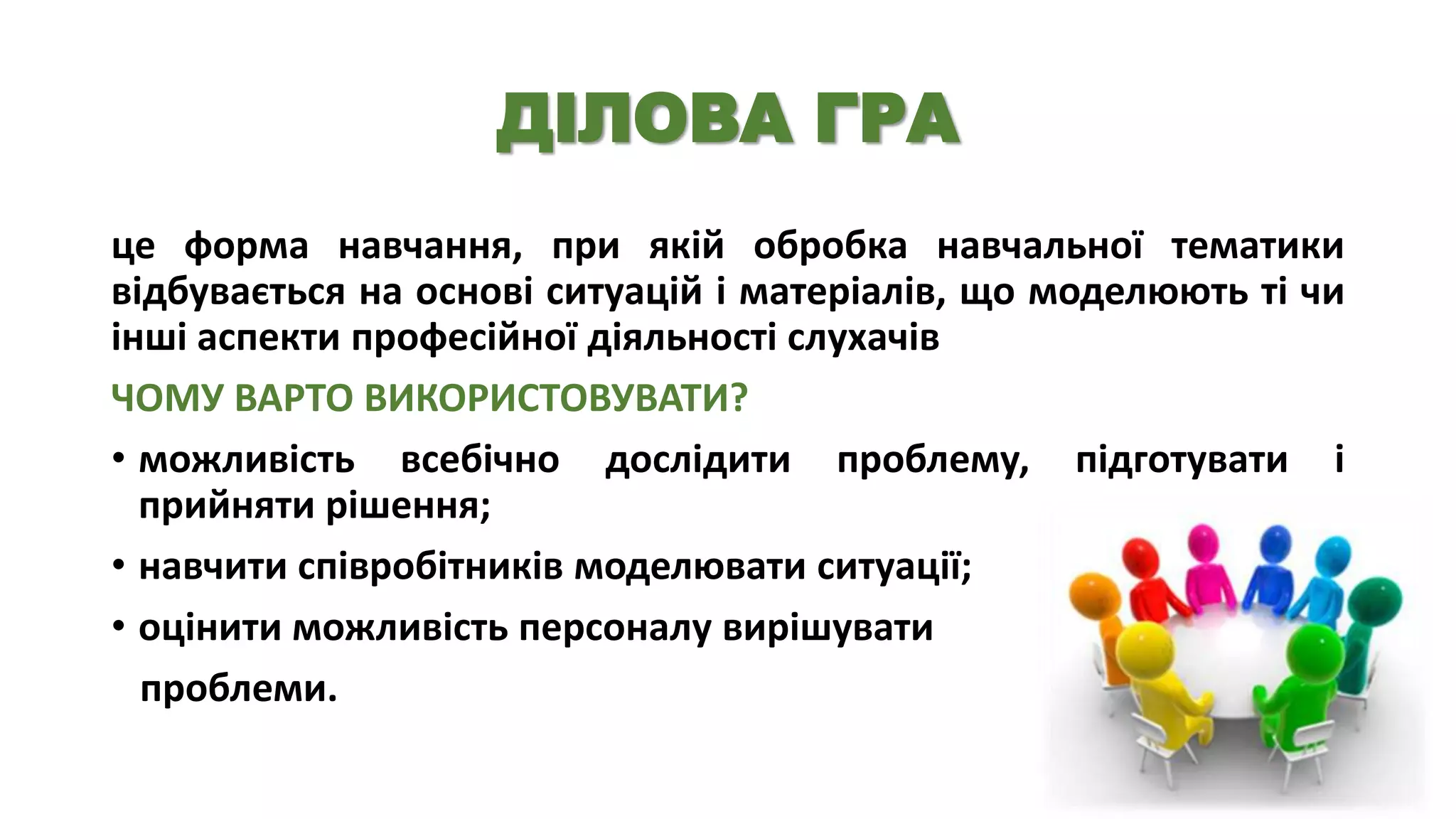 ДІЛОВА ГРА
це форма навчання, при якій обробка навчальної тематики
відбувається на основі ситуацій і матеріалів, що моделюють ті чи
інші аспекти професійної діяльності слухачів
ЧОМУ ВАРТО ВИКОРИСТОВУВАТИ?
• можливість всебічно дослідити проблему, підготувати і
прийняти рішення;
• навчити співробітників моделювати ситуації;
• оцінити можливість персоналу вирішувати
проблеми.

 