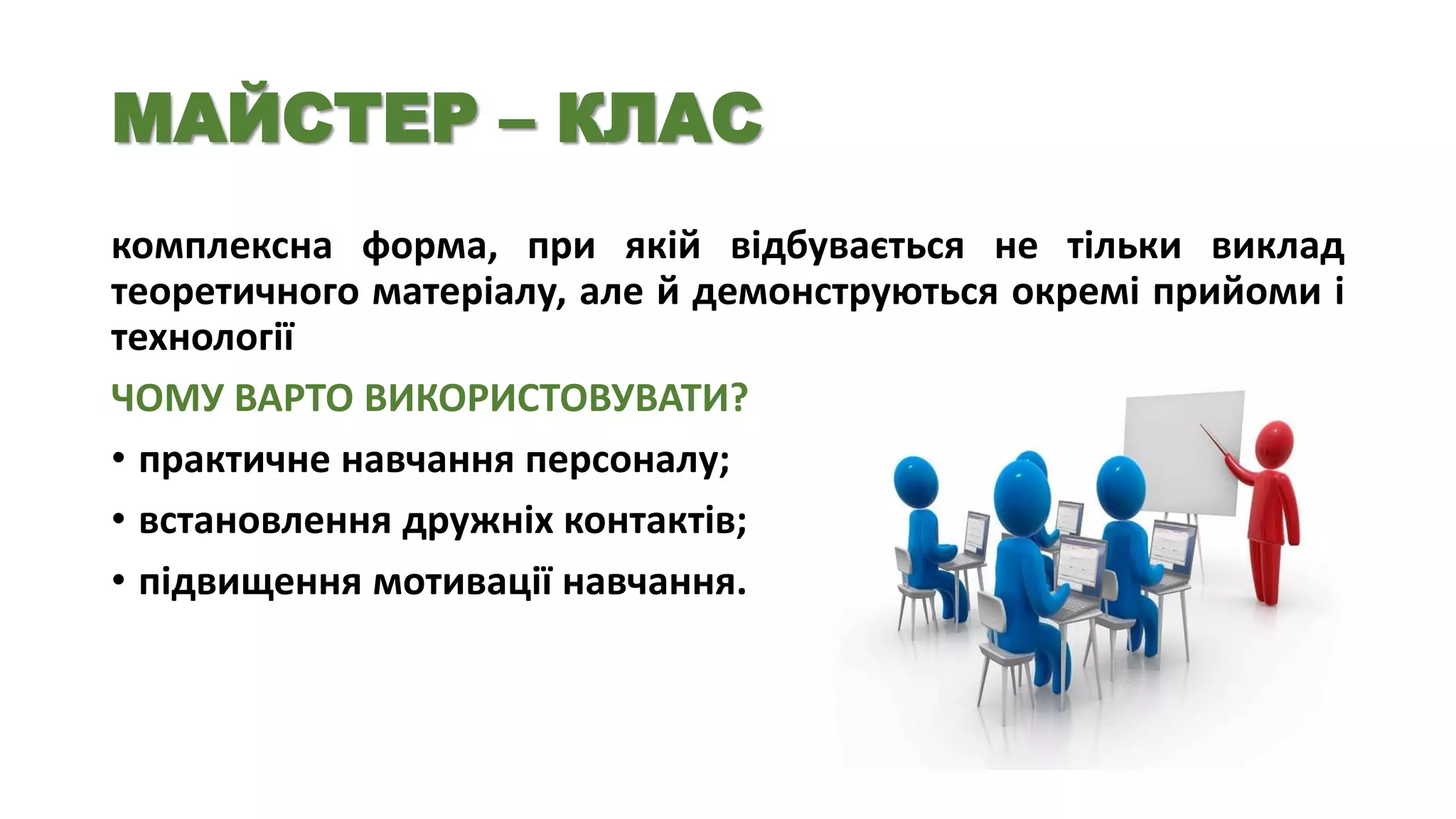 МАЙСТЕР – КЛАС
комплексна форма, при якій відбувається не тільки виклад
теоретичного матеріалу, але й демонструються окремі прийоми і
технології
ЧОМУ ВАРТО ВИКОРИСТОВУВАТИ?
• практичне навчання персоналу;
• встановлення дружніх контактів;
• підвищення мотивації навчання.

 