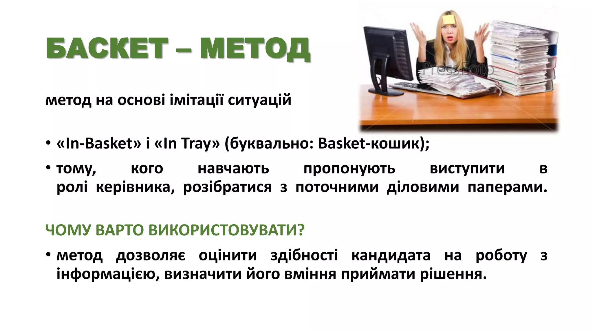 БАСКЕТ – МЕТОД
метод на основі імітації ситуацій
• «In-Basket» і «In Tray» (буквально: Basket-кошик);
• тому,
кого
навчають
пропонують
виступити
в
ролі керівника, розібратися з поточними діловими паперами.

ЧОМУ ВАРТО ВИКОРИСТОВУВАТИ?
• метод дозволяє оцінити здібності кандидата на роботу з
інформацією, визначити його вміння приймати рішення.

 