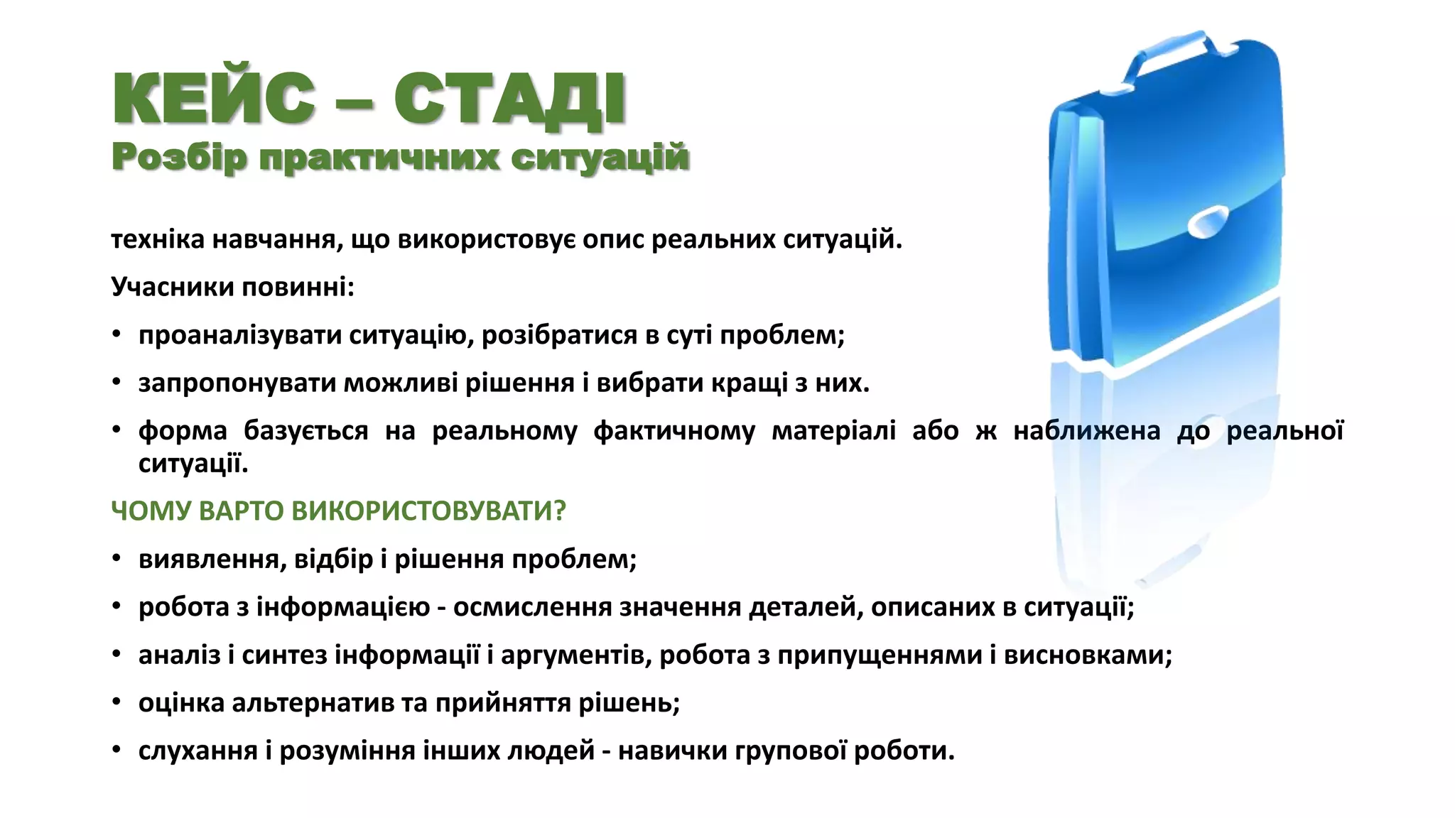 КЕЙС – СТАДІ

Розбір практичних ситуацій
техніка навчання, що використовує опис реальних ситуацій.
Учасники повинні:
• проаналізувати ситуацію, розібратися в суті проблем;
• запропонувати можливі рішення і вибрати кращі з них.
• форма базується на реальному фактичному матеріалі або ж наближена до реальної
ситуації.
ЧОМУ ВАРТО ВИКОРИСТОВУВАТИ?

• виявлення, відбір і рішення проблем;
• робота з інформацією - осмислення значення деталей, описаних в ситуації;
• аналіз і синтез інформації і аргументів, робота з припущеннями і висновками;
• оцінка альтернатив та прийняття рішень;

• слухання і розуміння інших людей - навички групової роботи.

 