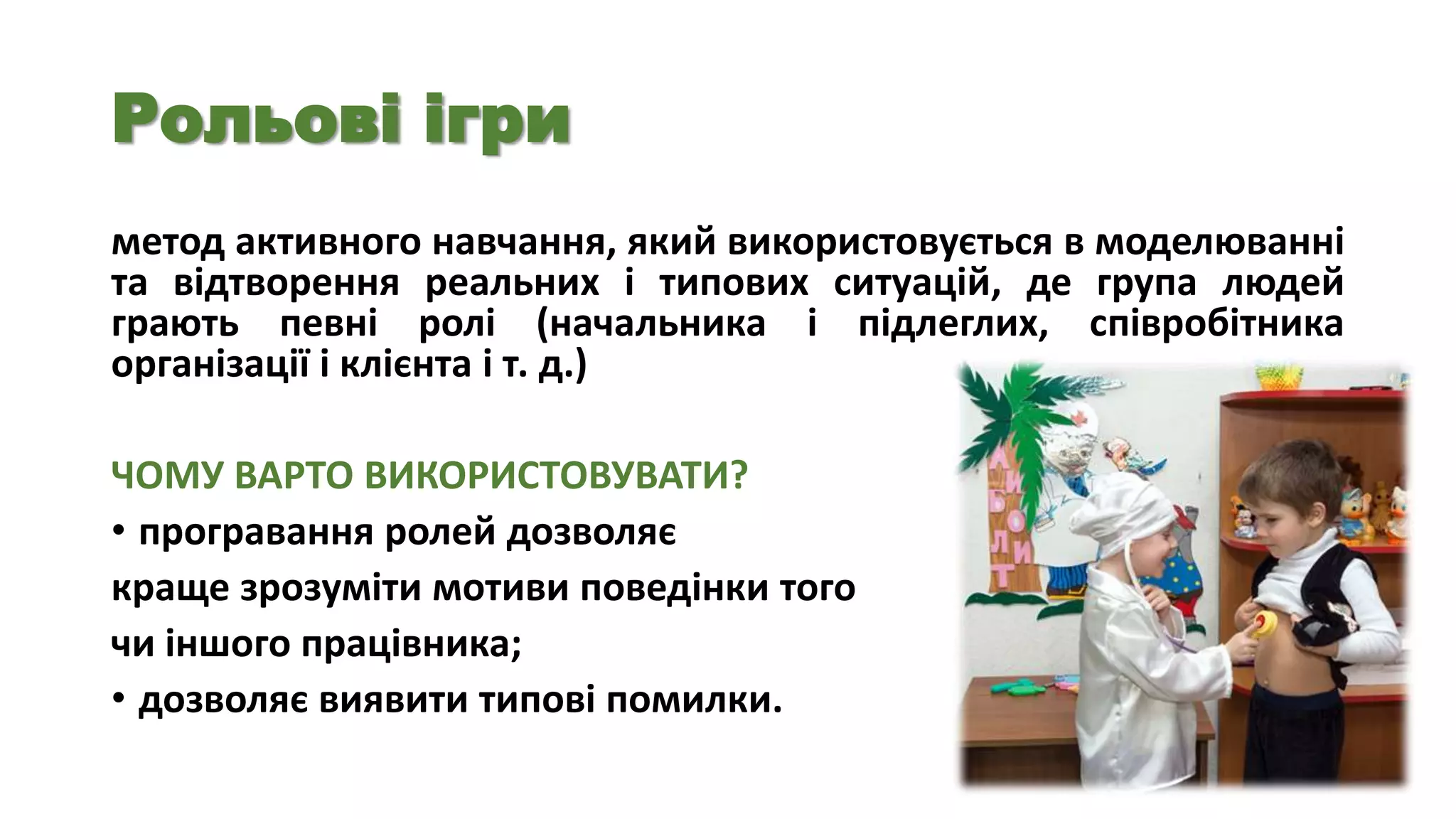 Рольові ігри
метод активного навчання, який використовується в моделюванні
та відтворення реальних і типових ситуацій, де група людей
грають певні ролі (начальника і підлеглих, співробітника
організації і клієнта і т. д.)
ЧОМУ ВАРТО ВИКОРИСТОВУВАТИ?
• програвання ролей дозволяє
краще зрозуміти мотиви поведінки того
чи іншого працівника;
• дозволяє виявити типові помилки.

 