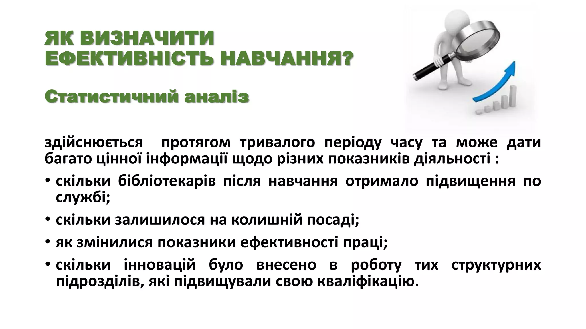 ЯК ВИЗНАЧИТИ
ЕФЕКТИВНІСТЬ НАВЧАННЯ?
Статистичний аналіз

здійснюється протягом тривалого періоду часу та може дати
багато цінної інформації щодо різних показників діяльності :
• скільки бібліотекарів після навчання отримало підвищення по
службі;
• скільки залишилося на колишній посаді;
• як змінилися показники ефективності праці;
• скільки інновацій було внесено в роботу тих структурних
підрозділів, які підвищували свою кваліфікацію.

 