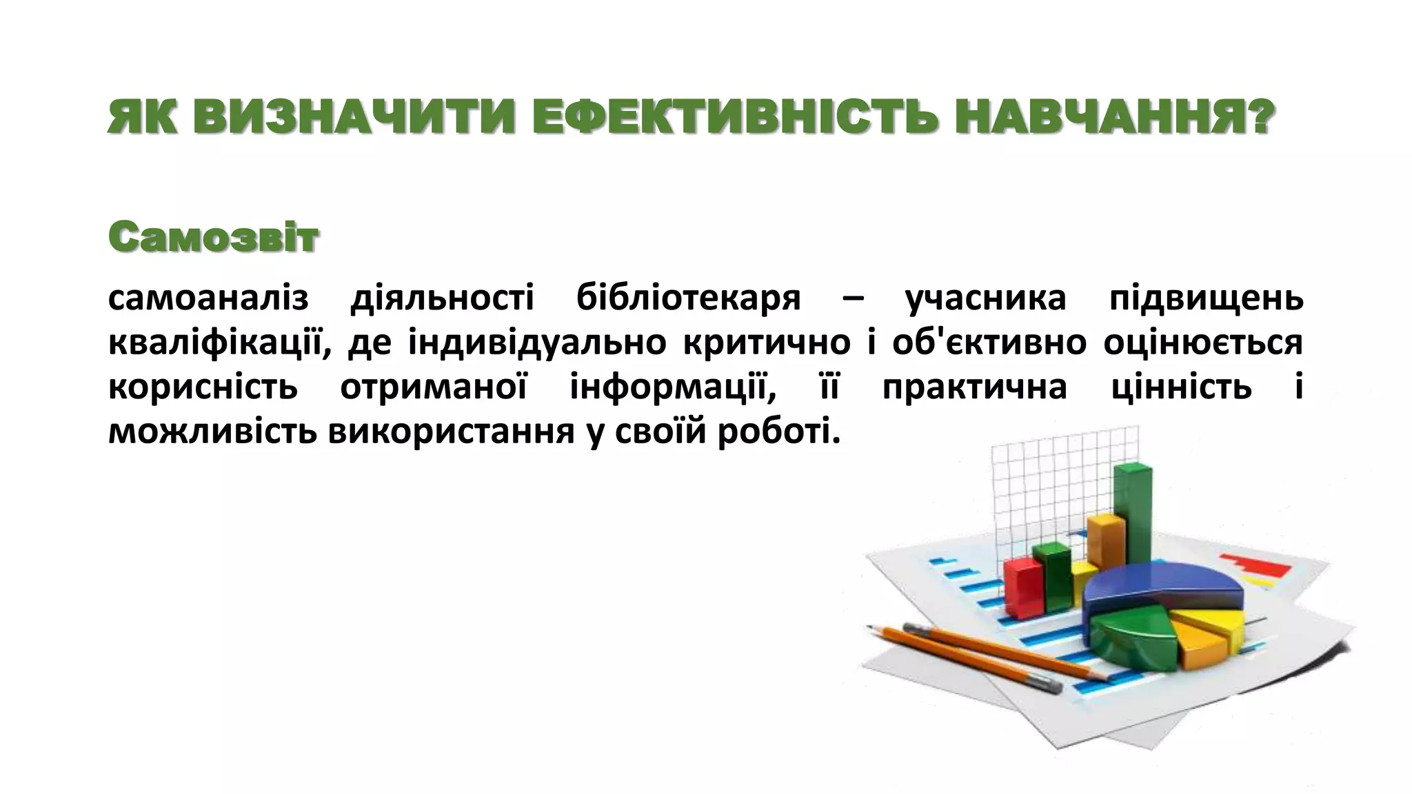ЯК ВИЗНАЧИТИ ЕФЕКТИВНІСТЬ НАВЧАННЯ?
Самозвіт
самоаналіз діяльності бібліотекаря – учасника підвищень
кваліфікації, де індивідуально критично і об'єктивно оцінюється
корисність отриманої інформації, її практична цінність і
можливість використання у своїй роботі.

 