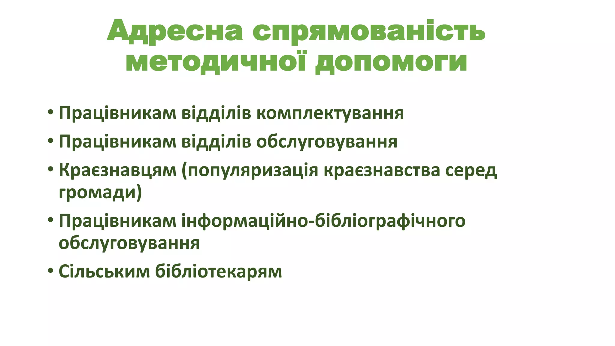 Адресна спрямованість
методичної допомоги
• Працівникам відділів комплектування
• Працівникам відділів обслуговування
• Краєзнавцям (популяризація краєзнавства серед
громади)
• Працівникам інформаційно-бібліографічного
обслуговування
• Сільським бібліотекарям

 