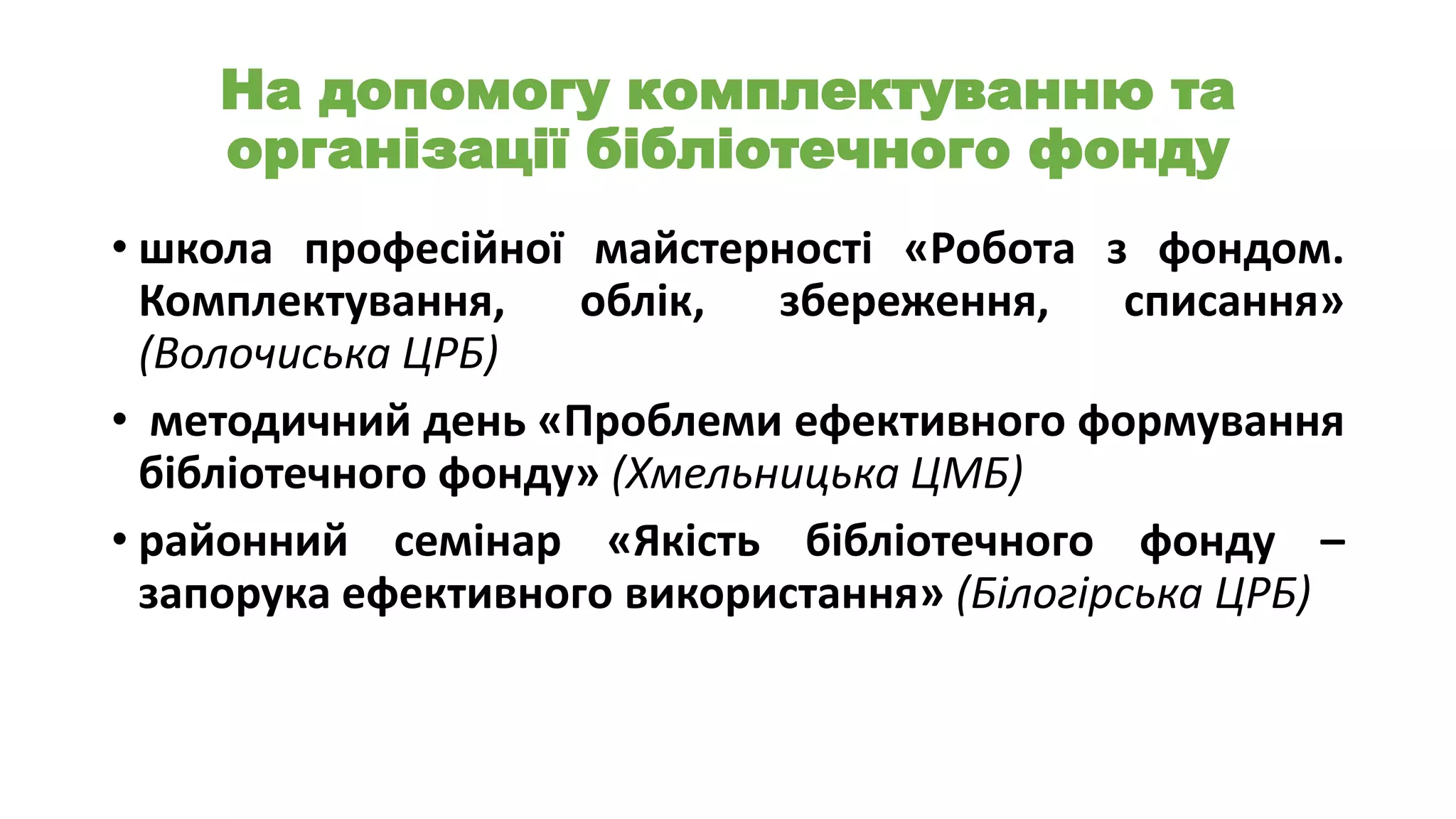 На допомогу комплектуванню та
організації бібліотечного фонду
• школа професійної майстерності «Робота з фондом.
Комплектування,
облік,
збереження,
списання»
(Волочиська ЦРБ)
• методичний день «Проблеми ефективного формування
бібліотечного фонду» (Хмельницька ЦМБ)
• районний семінар «Якість бібліотечного фонду –
запорука ефективного використання» (Білогірська ЦРБ)

 