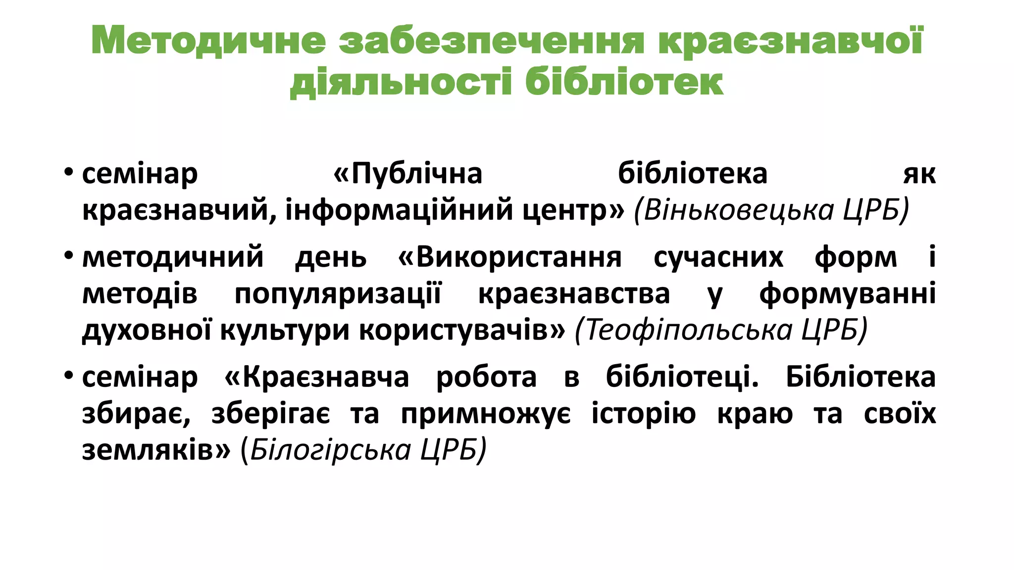 Методичне забезпечення краєзнавчої
діяльності бібліотек
• семінар
«Публічна
бібліотека
як
краєзнавчий, інформаційний центр» (Віньковецька ЦРБ)
• методичний день «Використання сучасних форм і
методів популяризації краєзнавства у формуванні
духовної культури користувачів» (Теофіпольська ЦРБ)
• семінар «Краєзнавча робота в бібліотеці. Бібліотека
збирає, зберігає та примножує історію краю та своїх
земляків» (Білогірська ЦРБ)

 