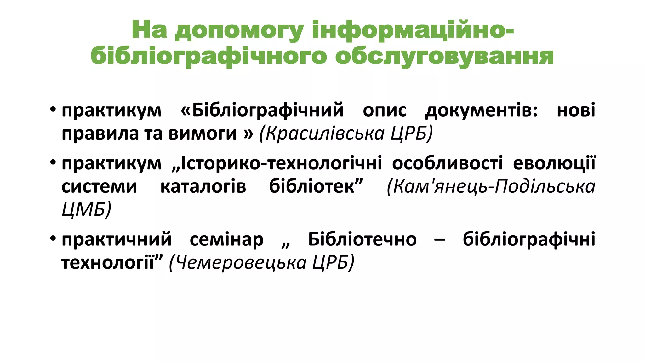 На допомогу інформаційнобібліографічного обслуговування
• практикум «Бібліографічний опис документів: нові
правила та вимоги » (Красилівська ЦРБ)
• практикум „Історико-технологічні особливості еволюції
системи каталогів бібліотек” (Кам'янець-Подільська
ЦМБ)
• практичний семінар „ Бібліотечно – бібліографічні
технології” (Чемеровецька ЦРБ)

 