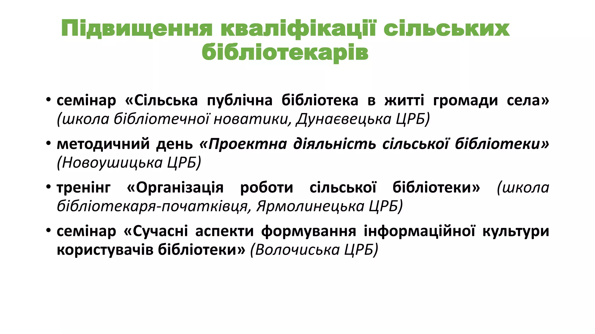 Підвищення кваліфікації сільських
бібліотекарів
• семінар «Сільська публічна бібліотека в житті громади села»
(школа бібліотечної новатики, Дунаєвецька ЦРБ)
• методичний день «Проектна діяльність сільської бібліотеки»
(Новоушицька ЦРБ)
• тренінг «Організація роботи сільської бібліотеки» (школа
бібліотекаря-початківця, Ярмолинецька ЦРБ)
• семінар «Сучасні аспекти формування інформаційної культури
користувачів бібліотеки» (Волочиська ЦРБ)

 