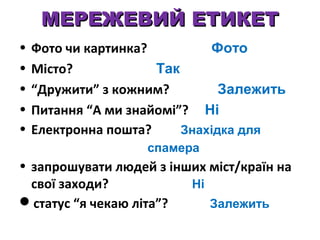МЕРЕЖЕВИЙ ЕТИКЕТ
•
•
•
•
•

Фото чи картинка?
Фото
Місто?
Так
“Дружити” з кожним?
Залежить
Питання “А ми знайомі”? Ні
Електронна пошта?
Знахідка для
спамера

• запрошувати людей з інших міст/країн на
свої заходи?
Ні
статус “я чекаю літа”?
Залежить

 