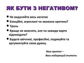 ЯК БУТИ З НЕГАТИВОМ?
Не видаляйте весь негатив
Емоційні, агресивні чи зважена критика?
Троль
Краще не мовчати, але чи завжди варто
відповідати?
Будьте ввічливі, професійні, подякуйте та
аргументуйте свою думку.
Ваш критик –
Ваш найкращий вчитель

 