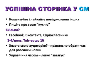 УСПІШНА СТОРІНКА У СМ
• Коментуйте і лайкайте повідомлення інших
• Пишіть про свою “кухню”
Скільки?
• Facebook, Вконтакте, Одноклассники
3-4/день, Твіттер до 10
• Знаєте свою аудиторію? - правильно обрати час
для розсилки новин
• Управління часом – легко “затягує”

 