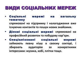 ВИДИ СОЦІАЛЬНИХ МЕРЕЖ
•

Соціальні
тематику

мережі

на

загальну

спрямовані на підтримку і налагодження вже
існуючих контактів та пошук нових знайомих.
• Ділові соціальні мережі спрямовані на
професійний розвиток та побудову кар’єри.
•

Спеціалізовані

соціальні

мережі

займають певну нішу в своєму секторі, і
збирають
аудиторію
за
конкретними
інтересами: музика, хобі, плітки тощо.

 