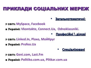 ПРИКЛАДИ СОЦІАЛЬНИХ МЕРЕЖ
• Загальнотематичні:
У СВІТІ: MySpace,

Facebook
в Україні: Vkontakte, Connect.Ua, Odnoklassniki.
• Професійні  ділові
У СВІТІ: Linked.In, Plaxo, МойКруг
в Україні: Profeo.Ua
• Спеціалізовані
У СВІТІ: Geni.com, Last.Fm
в Україні: Politiko.com.ua, Plitkar.com.ua

 
